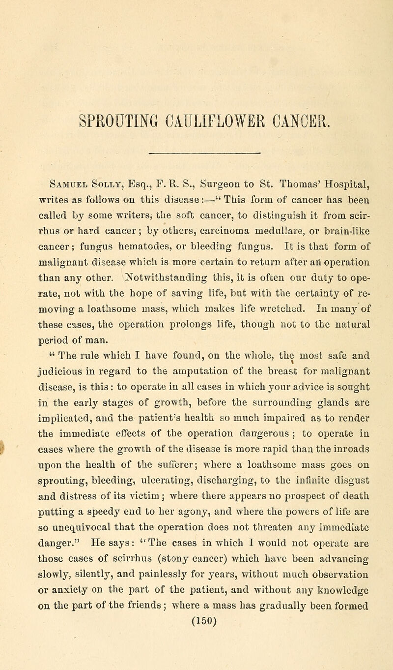 SPROUTING CAULIFLOWER CANCER. Samuel Solly, Esq., F. R. S., Surgeon to St. Thomas' Hospital, writes as follows on this disease:— This form of cancer has been called by some writers, the soft cancer, to distinguish it from scir- rhus or hard cancer; by others, carcinoma medullare, or brain-like cancer; fungus hematodes, or bleeding fungus. It is that form of malignant disease which is more certain to return after ah operation than any other. Notwithstanding this, it is often our duty to ope- rate, not with the hope of saving life, but with the certainty of re- moving a loathsome mass, which makes life wretched. In many of these cases, the operation prolongs life, though not to the natural period of man. The rule which I have found, on the whole, the most safe and judicious in regard to the amputation of the breast for malignant disease, is this: to operate in all cases in which your advice is sought in the early stages of growth, before the surrounding glands are implicated, and the patient's health so much impaired as to render the immediate effects of the operation dangerous ; to operate in cases where the growth of the disease is more rapid than the inroads upon the health of the sufferer; where a loathsome mass goes on sprouting, bleeding, ulcerating, discharging, to the infinite disgust and distress of its victim; where there appears no prospect of death putting a speedy end to her agony, and where the powers of life are so unequivocal that the operation does not threaten any immediate danger. He says: The cases in which I would not operate are those cases of scirrhus (stony cancer) which have been advancing slowly, silently, and painlessly for years, without much observation or anxiety on the part of the patient, and without any knowledge on the part of the friends; where a mass has gradually been formed