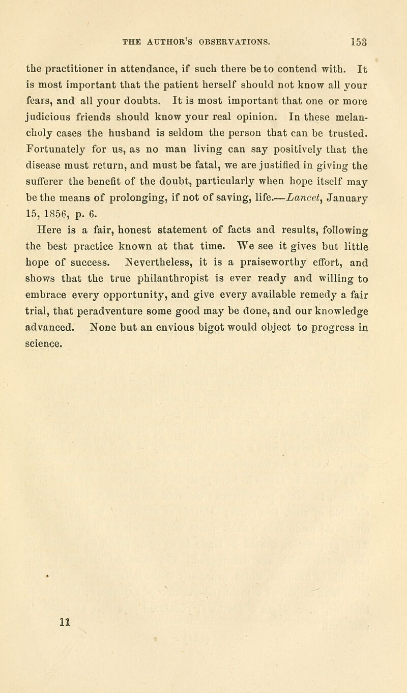 the practitioner in attendance, if such there be to contend with. It is most important that the patient herself should not know all your fears, and all your doubts. It is most important that one or more judicious friends should know your real opinion. In these melan- choly cases the husband is seldom the person that can be trusted. Fortunately for us, as no man living can say positively that the disease must return, and must be fatal, we are justified in giving the sufferer the benefit of the doubt, particularly when hope itself may be the means of prolonging, if not of saving, life.—Lancet^ January 15, 1856, p. 6. Here is a fair, honest statement of facts and results, following the best practice known at that time. We see it gives but little hope of success. Nevertheless, it is a praiseworthy effort, and shows that the true philanthropist is ever ready and willing to embrace every opportunity, and give every available remedy a fair trial, that peradventure some good may be done, and our knowledge advanced. None but an envious bigot would object to progress in science.