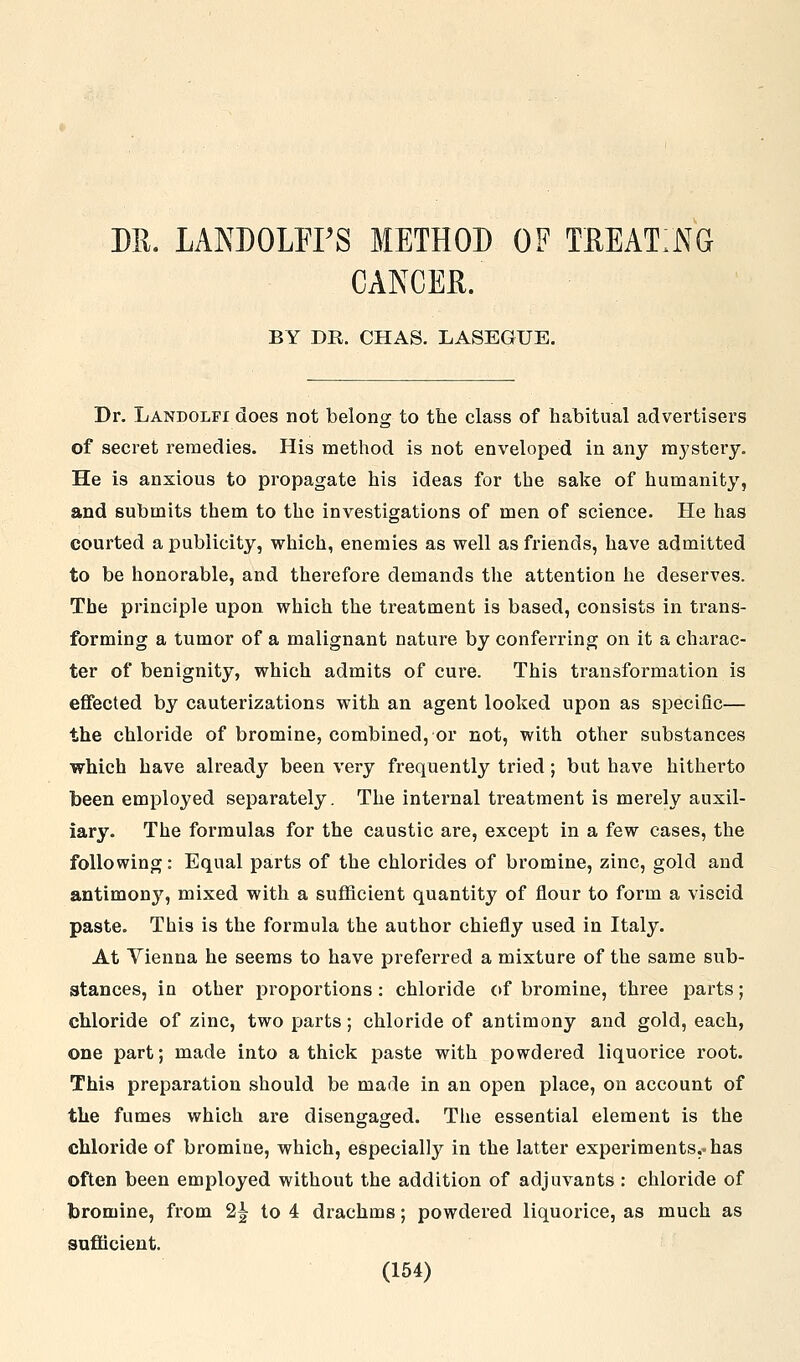 M. LANDOLFFS METHOD OF TREATING CANCEL. BY DR. CHAS. LASEGUE. Dr. Landolfi does not belong to the class of habitual advertisers of secret remedies. His method is not enveloped in any mystery. He is anxious to propagate his ideas for the sake of humanity, and submits them to the investigations of men of science. He has courted a publicity, which, enemies as well as friends, have admitted to be honorable, and therefore demands the attention he deserves. The principle upon which the treatment is based, consists in trans- forming a tumor of a malignant nature by conferring on it a charac- ter of benignity, which admits of cure. This transformation is effected by cauterizations with an agent looked upon as specific— the chloride of bromine, combined, or not, with other substances which have already been very frequently tried; but have hitherto been employed separately. The internal treatment is merely auxil- iary. The formulas for the caustic are, except in a few cases, the following: Equal parts of the chlorides of bromine, zinc, gold and antimony, mixed with a sufficient quantity of flour to form a viscid paste. This is the formula the author chiefly used in Italy. At Vienna he seems to have preferred a mixture of the same sub- stances, in other proportions: chloride of bromine, three parts; chloride of zinc, two parts; chloride of antimony and gold, each, one part; made into a thick paste with powdered liquorice root. This preparation should be made in an open place, on account of the fumes which are disengaged. The essential element is the chloride of bromine, which, especially in the latter experiments.-has often been employed without the addition of adjuvants : chloride of bromine, from 2| to 4 drachms; powdered liquorice, as much as sufficient.