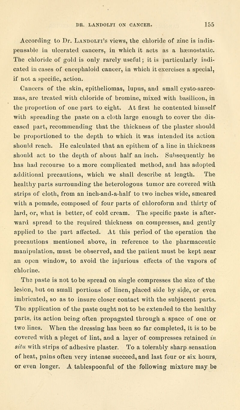 According to Dr. Landolfi's views, the chloride of zinc is indis- pensable iu ulcerated cancers, in which it acts as a hsemostatic. The chloride of gold is only rarely useful; it is particularly indi- cated in cases of encephaloid cancer, in which it exercises a special, if not a specific, action. Cancers of the skin, epitheliomas, lupus, and small cysto-sarco- mas, are treated with chloride of bromine, mixed with basilicon, in the proportion of one part to eight. At first he contented himself with spreading the paste on a cloth large enough to cover the dis- eased part, recommending that the thickness of the plaster should be proportioned to the depth to which it was intended its action should reach. He calculated that an epithem of a line in thickness should act to the depth of about half an inch. Subsequently he has had recourse to a more complicated method, and has adopted additional precautions, which we shall describe at length. The healthy parts surrounding the heterologous tumor are covered with strips of cloth, from an inch-and-a-half to two inches wide, smeared with a pomade, composed of four parts of chloroform and thirty of lard, or, what is better, of cold cream. The specific paste is after- ward spread to the required thickness on compresses, and gently applied to the part afi'ected. At this period of the operation the precautions mentioned above, in reference to the pharmaceutic manipulation, must be observed, and the patient must be kept near an open window, to avoid the injurious effects of the vapors of chlorine. The paste is not to be spread on single compresses the size of the lesion, but on small portions of linen, placed side by side, or even imbricated, so as to insure closer contact with the subjacent parts. The application of the paste ought not to be extended to the healthy parts, its action being often propagated through a space of one or two lines. When the dressing has been so far completed, it is to be covered with a pleget of lint, and a layer of compresses retained in situ with strips of adhesive plaster. To a tolerably sharp sensation of heat, pains often very intense succeed, and last four or six hours, or even longer. A tablespoonful of the following mixture may be