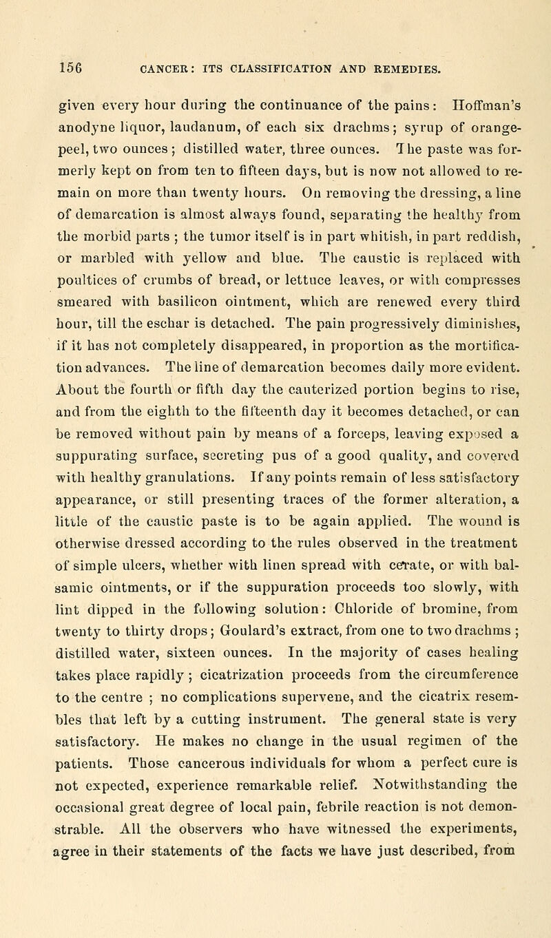 given every hour during the continuance of the pains: Hoffman's anodyne liquor, laudanum, of each six drachms; syrup of orange- peel, two ounces ; distilled water, three ounces. The paste was for- merly kept on from ten to fifteen days, but is now not allowed to re- main on more than twenty hours. On removing the dressing, aline of demarcation is almost always found, separating the healthj' from the morbid parts ; the tumor itself is in part whitish, in part reddish, or marbled with yellow and blue. The caustic is replaced with poultices of crumbs of bread, or lettuce leaves, or with compresses smeared with basilicon ointment, which are renewed every third hour, till the eschar is detached. The pain progressivel3' diminishes, if it has not completely disappeared, in proportion as the mortifica- tion advances. The line of demarcation becomes daily more evident. About the fourth or fifth day the cauterized portion begins to rise, and from the eighth to the fifteenth day it becomes detached, or can be removed without pain by means of a forceps, leaving exposed a suppurating surface, secreting pus of a good quality, and covered with healthy granulations. If an}^ points remain of less satisfactory appearance, or still presenting traces of the former alteration, a little of the caustic paste is to be again applied. The wound is otherwise dressed according to the rules observed in the treatment of simple ulcers, whether with linen spread with cefrate, or with bal- samic ointments, or if the suppuration proceeds too slowly, with lint dipped in the following solution: Chloride of bromine, from twenty to thirty drops; Goulard's extract, from one to two drachms ; distilled water, sixteen ounces. In the majority of cases healing takes place rapidly ; cicatrization proceeds from the circumference to the centre ; no complications supervene, and the cicatrix resem- bles that left by a cutting instrument. The general state is very satisfactory. He makes no change in the usual regimen of the patients. Those cancerous individuals for whom a perfect cure is not expected, experience remarkable relief. Notwithstanding the occasional great degree of local pain, febrile reaction is not demon- strable. All the observers who have witnessed the experiments, agree in their statements of the facts we have just described, from