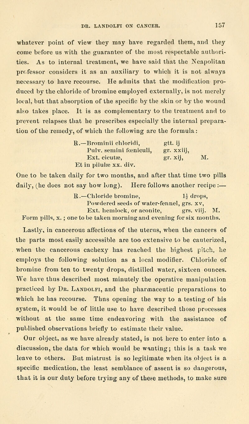 whatever point of view they may have regarded them, and they come before us with the guarantee of the most respectable authfu'i- ties. As to internal treatment, we have said that the Neapolitan professor considers it as an auxiliary to which it is not always necessary to have recourse. He admits that the modification pro- duced by the chloride of bromine employed externally, is not merelj'^ local, but that absorption of the specific by the skin or b}' the wound ako takes place. It is as complementary to the treatment and to prevent relapses that he prescribes especially the internal prepara- tion of the remedy, of which the following are the formula: B.—Brominii ehloridi, gtt. ij Pulv. semini foeniculi, gr. xxiij, Ext. cicutse, gr. xij, M. Et in pilulse xx, div. One to be taken daily for two months, and after that time two pills daily, (he does not say how long). Here follows another recipe :— R.—Chloride bromine, Ij drops, Powdered seeds of water-fennel, grs. xv, Ext. hemlock, or aconite, grs. viij. M. Form pills, x.; one to be taken morning and evening for six months. Lastly, in cancerous affections of the uterus, when the cancers of the parts most easily accessible are too extensive to be cauterized, when the cancerous cachex}' has reached the highest pitch, lie employs the following solution as a local modifier. Chloride of bromine from ten to twentj' drops, distilled water, sixteen ounces. We have thus described most minutely the operative manipulation practiced by Dr. Landolfi, and the pharmaceutic preparations to which he has recourse. Thns opening the way to a testing of his system, it would be of little use to have described those processes without at the same time endeavoring with the assistance of published observations briefly to estimate their value. Our object, as we have already stated, is not here to enter into a discussion, the data for which would be wanting; this is a task we leave to others. But mistrust is so legitimate when its object is a specific medication, the least semblance of assent is so dangerous, that it is our duty before trying any of these methods, to make sure