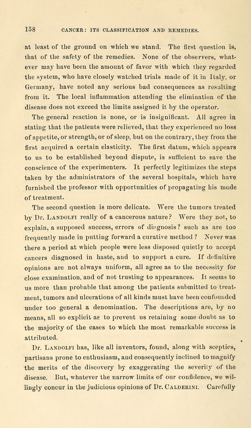 at least of the ground on which we stand. The first question is, that of the safety of the remedies. None of the observers, what- ever may have been the amount of favor with which they regarded the system, who have closely watched trials made of it in Italy, or Germany, have noted any serious bad consequences as resulting from it. The local inflammation attending the elimination of the disease does not exceed the limits assigned it by the operator. The general reaction is none, or is insignificant. All agree in stating that the patients were relieved, that they experienced no loss of appetite, or strength^ or of sleep, but on the contrary, they from the first acquired a certain elasticit}'. The first datum, which appears to us to be established beyond dispute, is sufficient to save the conscience of the experimenters. It perfectly legitimizes the steps taken by the administrators of the several hospitals, which have furnished the professor with opportunities of propagating his mode of treatment. The second question is more delicate. Were the tumors treated by Dr. Landolfi really of a cancerous nature? Were they not, to explain, a supposed success, errors of dit-gnosis ? such as are too frequently made in putting forward a curative method ? Never was there a period at which people were less disposed quietly to accept cancers diagnosed in haste, and to support a cure. If definitive opinions are not always uniform, all agree as to the necessity for close examination, and of not trusting to appearances. It seems to us more than probable that among the patients submitted to treat- ment, tumors and ulcerations of all kinds must have been confounded under too general a denomination. The descriptions are, by no means, all so explicit as to prevent us retaining some doubt as to the majority of the cases to which the most remarkable success is attributed. Dr. Landolfi has, like all inventors, found, along with sceptics, partisans prone to enthusiasm, and consequently inclined to magnify the merits of the discovery by exaggerating the severitj' of the disease. But, whatever the narrow limits of our confidence, we wil- lingly concur in the judicious opinions of Dr. Calderinl Carefully