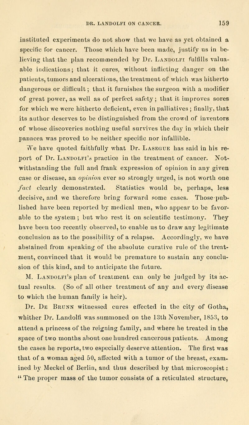 instituted experiments do not show that we have as yet obtained a specific for cancer. Those which have been made, justify us in be- lieving that the plan recommended by Dr. Landolfi fulfills valua- able indications; that it cures, without inflictinjy danger on the patients, tumors and ulcerations, the treatment of which was hitherto dangerous or diflicult; that it furnishes the surgeon with a modifier of great power, as well as of perfect safety; that it improves sores for which we were hitherto deficient, even in palliatives ; finally, that its author deserves to be distinguished from the crowd of inventors of whose discoveries nothing useful survives the day in which their panacea was proved to l)e neither specific nor infallible. We have quoted faithfully what Dr. Lasegue has said in his re- port of Dr. Landolfi's practice in the treatment of cancer. Not- withstanding the full and frank expression of opinion in any given case or disease, an opinion ever so strongly urged, is not worth one fact clearly demonstrated. Statistics would be, perhaps, less decisive, and we therefore bring forward some cases. Those pub- lished have been reported by medical men, who appear to be favor- able to the system ; but who rest it on scientific testimony. They have been too recently observed, to enable us to draw any legitimate conclusion as to the possibility of a relapse. Accordingly, we have abstained from speaking of the absolute curative rule of the treat- ment, convinced that it would be premature to sustain any conclu- sion of this kind, and to anticipate the future. M. Landolfi's plan of treatment can only be judged by its ac- tual results. (So of all other treatment of any and every disease to which the human family is heir). Dr. De Brunn witnessed cures effected in the city of Gotha, whither Dr. Landolfi was summoned on the 13th November, 1853, to attend a princess of the reigning family, and where he treated in the space of two months about one hundred cancerous patients. Among the cases he reports, two especially deserve attention. The first was that of a woman aged 50, affected with a tumor of the breast, exam- ined by Meckel of Berlin, and thus described by that microscopist:  The proper mass of the tumor consists of a reticulated structure,