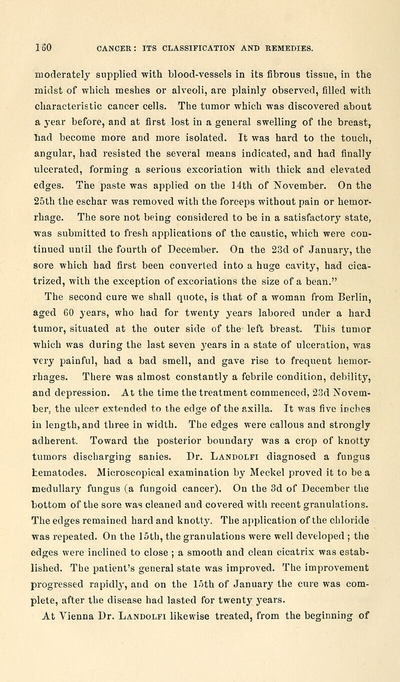 moderately supplied with blood-vessels in its fibrous tissue, in the midst of which meshes or alveoli, are plainly observed, filled with characteristic cancer cells. The tumor which was discovered about a year before, and at first lost in a general swelling of the breast, Tiad become more and more isolated. It was hard to the toucli, angular, had resisted the several means indicated, and had finally ulcerated, forming a serious excoriation with thick and elevated edges. The paste was applied on the 14th of November. On the 25th the eschar was removed with the forceps without pain or hemor- rhage. The sore not being considered to be in a satisfactory state, was submitted to fresh applications of the caustic, which were con- tinued until the fourth of December. On the 23d of January, the sore which had first been converted into a huge cavity, had cica- trized, with the exception of excoriations the size of a bean. The second cure we shall quote, is that of a woman from Berlin, aged 60 years, who had for twenty years labored under a hard tumor, situated at the outer side of the left breast. This tumor which was during the last seven 3^ears in a state of ulceration, was very painful, had a bad smell, and gave rise to frequent hemor- rhages. There was almost constantly a febrile condition, debility, and depression. At the time the treatment commenced, 23d Novem- ber, the ulcer extended to the edge of the axilla. It was five inches in length, and three in width. The edges were callous and strongly adherent. Toward the posterior boundary was a crop of knotty tumors discharging sanies. Dr. Landolfi diagnosed a fungus tematodes. Microscopical examination by Meckel proved it to be a medullar}^ fungus (a fungoid cancer). On the 3d of December the bottom of the sore was cleaned and covered with recent granulations. The edges remained hard and knotty. The application of the chloride was repeated. On the 15th, the granulations were well developed ; the edges were inclined to close ; a smooth and clean cicatrix was estab- lished. The patient's general state was improved. The improvement progressed rapidly, and on the 15th of January the cure was com- plete, after the disease had lasted for twenty years. At Vienna Dr. Landolfi likewise treated, from the beginning of