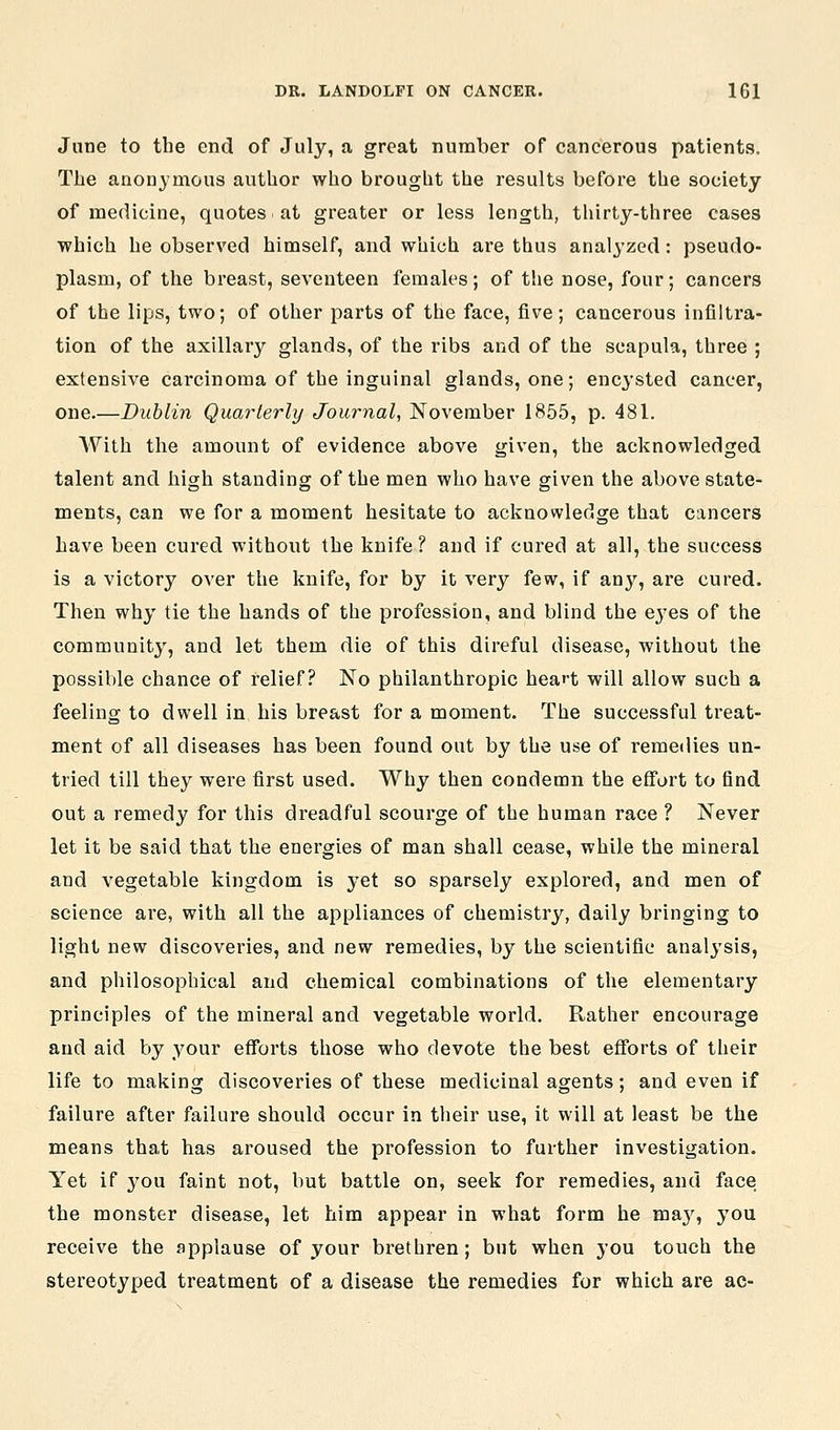 June to the end of July, a great number of cancerous patients. The anonymous author who brought the results before the society of medicine, quotes at greater or less length, tliirty-three cases ■which he observed himself, and which are thus analyzed : pseudo- plasm, of the breast, seventeen females; of the nose, four; cancers of the lips, two; of other parts of the face, five; cancerous infiltra- tion of the axillary glands, of the ribs and of the scapula, three ; extensive carcinoma of the inguinal glands, one; encysted cancer, one.—Dublin Quarterly Journal, November 1855, p. 481. AVith the amount of evidence above given, the acknowledged talent and high standing of the men who have given the above state- ments, can we for a moment hesitate to acknowledge that cancers have been cured without the knife ? and if cured at all, the success is a victory over the knife, for by it very few, if an}'^, are cured. Then why tie the hands of the profession, and blind the e^-es of the community, and let them die of this direful disease, without the possible chance of relief? No philanthropic heart will allow such a feeling to dwell in his breast for a moment. The successful treat- ment of all diseases has been found out by the use of remedies un- tried till they were first used. Why then condemn the effort to find out a remedy for this dreadful scourge of the human race ? Never let it be said that the energies of man shall cease, while the mineral and vegetable kingdom is yet so sparsely explored, and men of science are, with all the appliances of chemistry, daily bringing to light new discoveries, and new remedies, by the scientific analysis, and philosophical and chemical combinations of the elementary principles of the mineral and vegetable world. Rather encourage and aid by your efforts those who devote the best efforts of their life to making discoveries of these medicinal agents; and even if failure after failure should occur in their use, it will at least be the means that has aroused the profession to further investigation. Yet if you faint not, but battle on, seek for remedies, and face the monster disease, let him appear in what form he ma^', you receive the applause of your brethren; but when you touch the stereotyped treatment of a disease the remedies for which are ac-