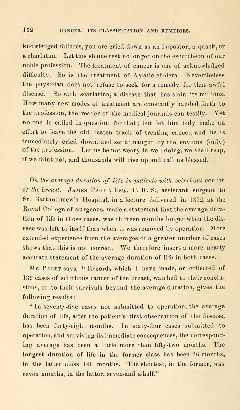 knowledged failures,you are cried down as an impostor, a quack, or a charlatan. Let this shame rest no longer on the escutcheon of our noble profession. The treatment of cancer is one of acknowledged difficulty. So is the treatment of Asiatic cholera. Nevertheless the physician does not refuse to seek for a remedy for that awful disease. So with scarlatina, a disease that has slain its millions. How many new modes of treatment are constantly handed forth to the profession, the reader of the medical journals can testify. Yet no one is called in question for that; but let him only make an effort to leave the old beaten track of treating cancer, and he is immediately cried down, and set at naught by the envious (only) of the profession. Let us be not weary in well doing, we shall reap, if we faint not, and thousands will rise up and call us blessed. On the average duration of life in patients with scirrhous cancer of the breast. James Paget, Esq., F. R. S., assistant surgeon to St. Bartholomew's Hospital, in a lecture delivered in 1852, at the Royal College of Surgeons, made a statement that the average dura- tion of life in those cases, was thirteen months longer when the dis- ease was left to itself than when it was removed by operation. More extended experience from the averages of a greater number of cases shows that this is not correct. We therefore insert a more nearly accurate statement of the average duration of life in both cases. Mr. ]*aget says,  Records which I have made, or collected of 139 cases of scirrhous cancer of the breast, watched to their conclu- sions, or to their survivals beyond the average duration, gives the following results:  In seventy-five cases not submitted to operation, the average duration of life, after the patient's first observation of the disease, has been forty-eight months. In sixty-four cases submitted to operation, and surviving its immediate consequences, the correspond- ing average has been a little more than fifty-two months. The longest duration of life in the former class has been 26 months, in the latter class 146 months. The shortest, in the former, was seven months, in the latter, seven-and a-half.