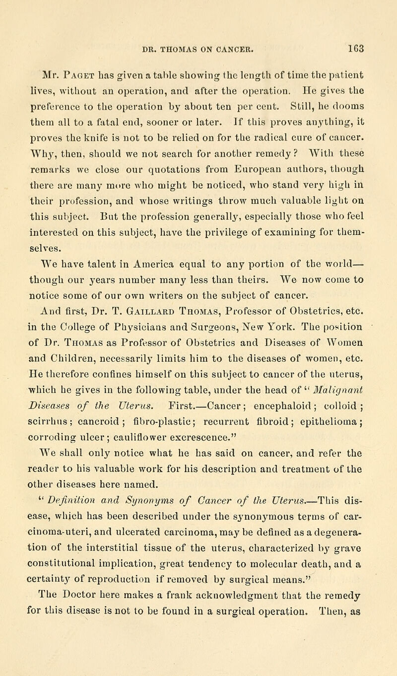 Mr. Paget has given a table showing the length of time the patient lives, without an operation, and after the operation. He gives the preference to the operation by about ten per cent. Still, he dooms them all to a fatal end, sooner or later. If this proves anything, it proves the knife is not to be relied on for the radical cure of cancer. Wh3^, then, should we not search for another remedy ? With tliese remarks we close our quotations from European authors, though there are many more who might be noticed, who stand very high in their profession, and whose writings throw much valuable light on this subject. But the profession generally, especially those who feel interested on this subject, have the privilege of examining for them- selves. We have talent in America equal to any portion of the world— though our years number many less than theirs. We now come to notice some of our own writers on the subject of cancer. And first, Dr. T. Gaillard Thomas, Professor of Obstetrics, etc. in the College of Physicians and Surgeons, New York. The position of Dr. Thomas as Professor of Obstetrics and Diseases of Women and Children, necessarily limits him to the diseases of women, etc. He therefore confines himself on this subject to cancer of the uterus, which he gives in the following table, under the head of  Malignant Diseases of the Uterus. First.—Cancer; encephaloid; colloid; scirrhus; cancroid; fibro-plastic; recurrent fibroid; epithelioma; corroding ulcer; cauliflower excrescence. We shall only notice what he has said on cancer, and refer the reader to his valuable work for his description and treatment of the other diseases here named.  Definition and Synonyms of Cancer of the Uterus.—This dis- ease, which has been described under the synonymous terms of car- cinoma-uteri, and ulcerated carcinoma, may be defined as a degenera- tion of the interstitial tissue of the uterus, characterized by grave constitutional implication, great tendency to molecular death, and a certaint}^ of reproduction if removed by surgical means. The Doctor here makes a frank acknowledgment that the remedy for this disease is not to be found in a surgical operation. Then, as