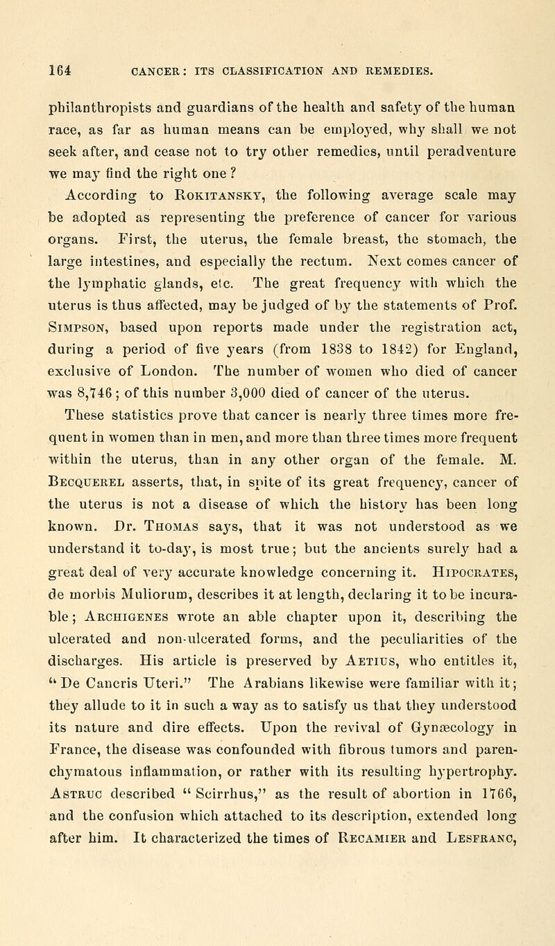philanthropists and guardians of the health and safety' of the human race, as far as human means can be emploj'ed, why shall we not seek after, and cease not to try other remedies, until peradventure we may find the right one ? According to Rokitansky, the following average scale may be adopted as representing the preference of cancer for various organs. First, the uterus, the female breast, the stomach, the large intestines, and especially the rectum. Next comes cancer of the lymphatic glands, etc. The great frequency with which the uterus is thus affected, may be judged of by the statements of Prof. Simpson, based upon reports made under the registration act, during a period of five years (from 1838 to 1842) for England, exclusive of London. The number of women who died of cancer was 8,746; of this number 3,000 died of cancer of the uterus. These statistics prove that cancer is nearly three times more fre- quent in women, than in men, and more than three times more frequent within the uterus, than in any other organ of the female. M. Becquerel asserts, that, in spite of its great frequency, cancer of the uterus is not a disease of which the history has been long known. Dr. Thomas sa3^s, that it was not understood as we understand it to-day, is most true; but the ancients surely had a great deal of very accurate knowledge concerning it. Hipocrates, de morbis Muliorum, describes it at length, declaring it to be incura- ble ; Arghigenes wrote an able chapter upon it, describing the ulcerated and non-ulcerated forms, and the peculiarities of the discharges. His article is preserved by Aetius, who entitles it, De Cancris Uteri. The Arabians likewise were familiar with it; they allude to it in such a way as to satisfy us that they understood its nature and dire effects. Upon the revival of Grynsecology in France, the disease was confounded with fibrous tumors and paren- chymatous inflammation, or rather with its resulting hypertrophy. Astruc described Scirrhus, as the result of abortion in 1*766, and the confusion which attached to its description, extended long after him. It characterized the times of Recamier and Leseranc,