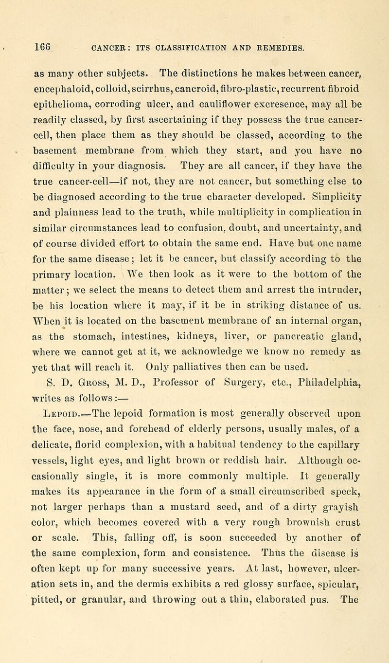 as many other subjects. The distinctions he makes between cancer, encephaloid, colloid, scirrhus, cancroid, fibro-plastic,recurrent fibroid epithelioma, corroding ulcer, and cauliflower excresence, may all be readily classed, by first ascertaining if they possess the true cancer- cell, then place them as they should be classed, according to the basement membrane from which they start, and you have no difficulty in your diagnosis. The}'^ are all cancer, if they have the true cancer-cell—if not, they are not cancer, but something else to be diagnosed according to the true character developed. Simplicitj'' and plainness lead to the truth, while multiplicity in complication in similar circumstances lead to confusion, doubt, and uncertainty, and of course divided effort to obtain the same end. Have but one name for the same disease; let it be cancer, but classify according to the primary location. We then look as it were to the bottom of the matter; we select the means to detect them and arrest the intruder, be his location where it maj^, if it be in striking distance of us. When it is located on the basement membrane of an internal organ, as the stomach, intestines, kidneys, liver, or pancreatic gland, where we cannot get at it, we acknowledge we know no remedy as yet that will reach it. Only palliatives then can be used. S. D. Gross, M. D., Professor of Surgery, etc., Philadelphia, writes as follows :— Lepoid The lepoid formation is most generally obsei'ved upon the face, nose, and forehead of elderly persons, usually males, of a delicate, florid complexion, with a habitual tendency to the capillary vessels, light eyes, and light brown or reddish hair. Although oc- casionally single, it is more commonly multiple. It generally makes its appearance in the form of a small circumscribed speck, not larger perhaps than a mustard seed, and of a dirty grayish color, which becomes cov^ered with a very rough brownish crust or scale. This, falling oflT, is soon succeeded by another of the same complexion, form and consistence. Thus the disease is often kept up for many successive years. At last, however, ulcer- ation sets in, and the dermis exhibits a red glossy surface, spicular, pitted, or granular, and throwing out a thin, elaborated pus. The