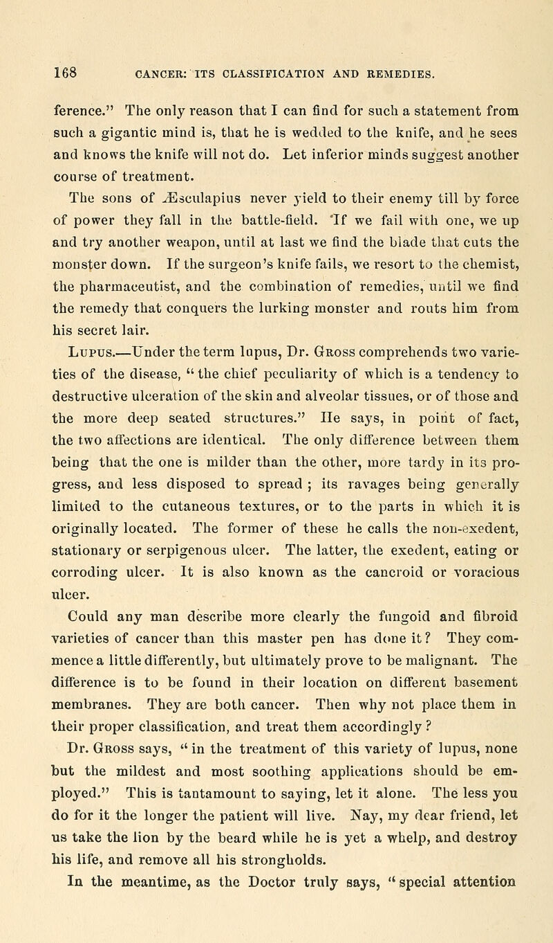 ference. The only reason that I can find for such a statement from such a gigantic mind is, that he is wedded to the knife, and he sees and knows the knife will not do. Let inferior minds suggest another course of treatment. The sons of J^]3culapius never yield to their enemy till by force of power they fall in the battle-field. Tf we fail with one, we up and try another weapon, until at last we find the blade that cuts the monster down. If the surgeon's knife fails, we resort to the chemist, the pharmaceutist, and the combination of remedies, until we find the remedy that conquers the lurking monster and routs him from his secret lair. Lupus.—Under the term lupus, Dr. Gross comprehends two varie- ties of the disease,  the chief peculiarity of which is a tendency to destructive ulceration of the skin and alveolar tissues, or of those and the more deep seated structures. lie saj's, in point of fact, the two affections are identical. The only difference between them being that the one is milder than the other, more tardy in its pro- gress, and less disposed to spread ; its ravages being gentirally limited to the cutaneous textures, or to the parts in which it is originally located. The former of these he calls the non-exedent, stationary or serpigenous ulcer. The latter, the execlent, eating or corroding ulcer. It is also known as the cancroid or voracious ulcer. Could any man describe more clearly the fungoid and fibroid varieties of cancer than this master pen has done it ? They com- mence a little differently, but ultimately prove to be malignant. The difference is to be found in their location on different basement membranes. They are both cancer. Then why not place them in their proper classification, and treat them accordingly ? Dr. Gross says,  in the treatment of this variety of lupus, none but the mildest and most soothing applications should be em- ployed. This is tantamount to saying, let it alone. The less you do for it the longer the patient will live. Nay, my dear friend, let us take the lion by the beard while he is yet a whelp, and destroy his life, and remove all his strongholds. In the meantime, as the Doctor truly says,  special attention