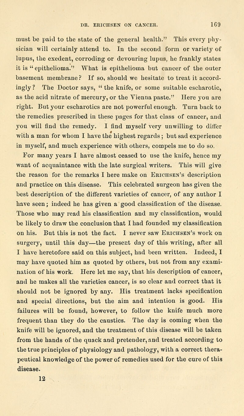 must be paid to the state of the general health. This every phy- sician will certainly attend to. In the second form or variety of lupus, the exedent, corroding or devouring lupus, he frankly states it is epithelioma. What is epithelioma but cancer of the outer basement membrane ? If so, should we hesitate to treat it accord- ingly ? The Doctor says, the knife, or some suitable escharotic, as the acid nitrate of mercury, or the Yienna paste. Here you are right. But your escharotics are not powerful enough. Turn back to the remedies prescribed in these pages for that class of cancer, and you will find the remedy. I find myself very unwilling to differ with a man for whom I have the highest regards; but sad experience in myself, and much experience with others, compels me to do so. For many years I have almost ceased to use the knife, hence my want of acquaintance with the late surgical writers. This will give the reason for the remarks I here make on Erichsen's description and practice on this disease. This celebrated surgeon has given the best description of the different varieties of cancer, of any author I have seen; indeed he has given a good classification of the disease. Those who may read his classification and my classification, would be likely to draw the conclusion that I had founded my classification on his. But this is not the fact. I never saw Erichsen's work on surger}^, until this day—the present day of this writing, after all I have heretofore said on this subject, had been written. Indeed, I may have quoted him as quoted by others, but not from any exami- nation of his work. Here let me say, that his description of cancer, and he makes all the varieties cancer, is so clear and correct that it should not be ignored by any. His treatment lacks specification and special directions, but the aim and intention is good. His failures will be found, however, to follow the knife much more frequent than they do the caustics. The day is coming when the knife will be ignored, and the treatment of this disease will be taken from the hands of the quack and pretender, and treated according to the true principles of physiology and pathology, with a correct thera- peutical knowledge of the power of remedies used for the cure of this disease. 12 .