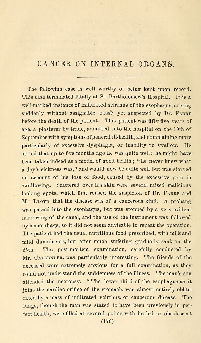 CANCER ON INTERNAL ORGANS. The following case is well worthy of being kept upon record. This case terminated fatally at St. Bartholomew's Hospital, It is a well-marked instance of infiltrated scirrhus of the esophagus, arising suddenly without assignable causfe, yet suspected by Dr. Farre before the death of the patient. This patient was fifty.five years of age, a plasterer by trade, admitted into the hospital on the 19th of September with symptoms of general ill-health, and complaining more particularly of excessive dysphagia, or inability to swallow. He stated that up to five months ago he was quite well; he might have been taken indeed as a model of good health ; '' he never knew what a day's sickness was, and would now be quite well but was starved on account of his loss of food, caused by the excessive pain in swallowing. Scattered over his skin were several raised malicious looking spots, which first roused the suspicion of Dr. Farre and Mr. Lloyd that the disease was of a cancerous kind. A probang was passed into the esophagus, but was stopped by a very evident narrowing of the canal, and the use of the instrument was followed by hemorrhage, so it did not seem advisable to repeat the operation. The patient had the usual nutritious food prescribed, with milk and mild dumulcentSj but after much suffering gradually sank on the 25th. The post-mortem examination, carefully conducted by Mr. Callender, was particularly interesting. The friends of the deceased were extremely anxious for a full examination, as they could not understand the suddenness of the illness. The man's son attended the necropsy. The lower third of the esophagus as it joins the cardiac orifice of the stomach, was almost entirely oblite- rated by a mass of infiltrated scirrhus, or cancerous disease. The lungs, though the man was stated to have been previously in per- fect health, were filled at several points with healed or obsolescent (no)