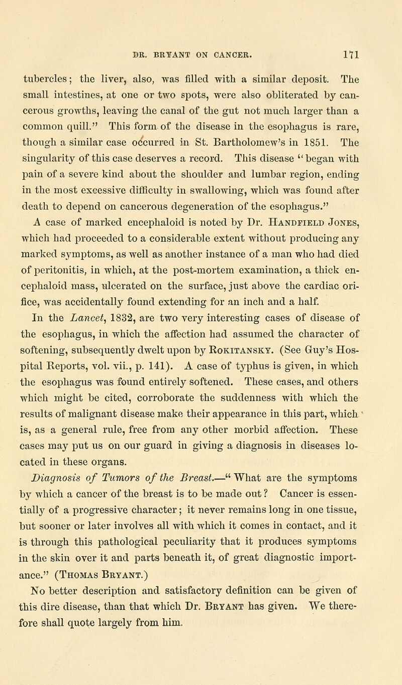 tubercles; the liver, also, was filled with a similar deposit. The small intestines, at one or two spots, were also obliterated by can- cerous growths, leaving the canal of the gut not much larger than a common quill. This form of the disease in the esophagus is rare, though a similar case occurred in St. Bartholomew's in 1851. The singularity of this case deserves a record. This disease  began with pain of a severe kind about the shoulder and lumbar region, ending in the most excessive difficulty in swallowing, which was found after death to depend on cancerous degeneration of the esophagus. A case of marked encephaloid is noted by Dr. Handfield Jones, which had proceeded to a considerable extent without producing any marked symptoms, as well as another instance of a man who had died of peritonitis, in which, at the post-mortem examination, a thick en- cephaloid mass, ulcerated on the surface, just above the cardiac ori- fice, was accidentally found extending for an inch and a half In the Lancet, 1832, are two very interesting cases of disease of the esophagus, in which the aflfection had assumed the character of softening, subsequently dwelt upon by Rokitansky. (See Guy's Hos- pital Reports, vol. vii., p. 141). A case of typhus is given, in which the esophagus was found entirely softened. These cases, and others which might be cited, corroborate the suddenness with which the results of malignant disease make their appearance in this part, which is, as a general rule, free from any other morbid afiection. These cases may put us on our guard in giving a diagnosis in diseases lo- cated in these organs. Diagnosis of Tumors of the Breast.— What are the symptoms by which a cancer of the breast is to be made out ? Cancer is essen- tially of a progressive character; it never remains long in one tissue, but sooner or later involves all with which it comes in contact, and it is through this pathological peculiarity that it produces symptoms in the skin over it and parts beneath it, of great diagnostic import- ance. (Thomas Bryant.) No better description and satisfactory definition can be given of this dire disease, than that which Dr. Bryant has given. We there- fore shall quote largely from him.