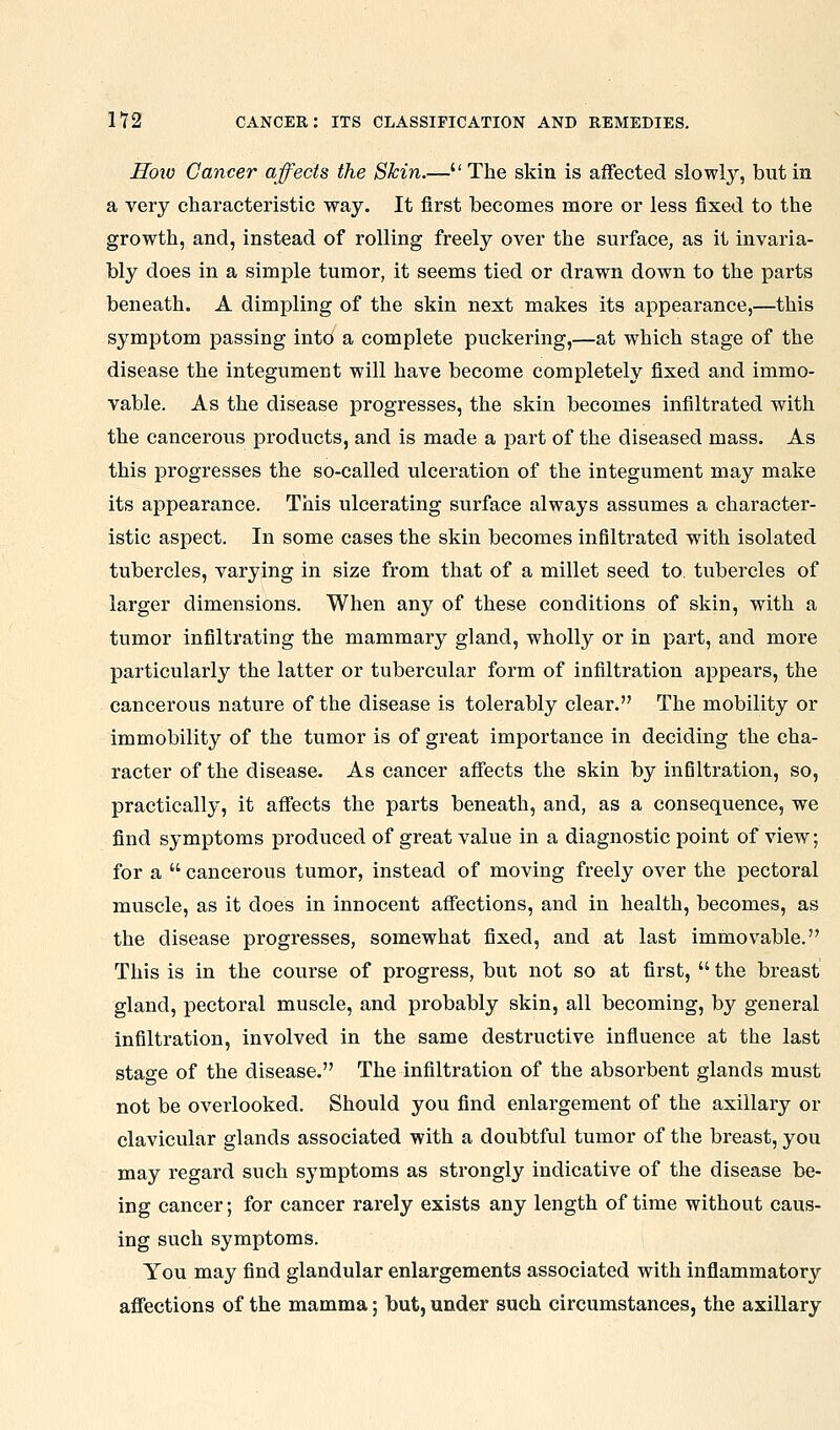 Hoio Cancer affects the Skin.— The skiu is affected slowly, but in a very characteristic way. It first becomes more or less fixed to the growth, and, instead of rolling freely over the surface, as it invaria- bly does in a simple tumor, it seems tied or drawn down to the parts beneath. A dimpling of the skin next makes its appearance,—this symptom passing into a complete puckering,—at which stage of the disease the integument will have become completely fixed and immo- vable. As the disease progresses, the skin becomes infiltrated with the cancerous products, and is made a part of the diseased mass. As this progresses the so-called ulceration of the integument may make its appearance. This ulcerating surface always assumes a character- istic aspect. In some cases the skin becomes infiltrated with isolated tubercles, varying in size from that of a millet seed to. tubercles of larger dimensions. When any of these conditions of skin, with a tumor infiltrating the mammary gland, wholly or in part, and more particularly the latter or tubercular form of infiltration appears, the cancerous nature of the disease is tolerably clear. The mobility or immobility of the tumor is of great importance in deciding the cha- racter of the disease. As cancer aflects the skin by infiltration, so, practically, it affects the parts beneath, and, as a consequence, we find symptoms produced of great value in a diagnostic point of view; for a  cancerous tumor, instead of moving freely over the pectoral muscle, as it does in innocent affections, and in health, becomes, as the disease progresses, somewhat fixed, and at last immovable. This is in the course of progress, but not so at first,  the breast gland, pectoral muscle, and probably skin, all becoming, by general infiltration, involved in the same destructive influence at the last stage of the disease. The infiltration of the absorbent glands must not be overlooked. Should you find enlargement of the axillary or clavicular glands associated with a doubtful tumor of the breast, you may regard such symptoms as strongly indicative of the disease be- ing cancer; for cancer rarely exists any length of time without caus- ing such symptoms. You may find glandular enlargements associated with inflammatory affections of the mamma; but, under such circumstances, the axillary