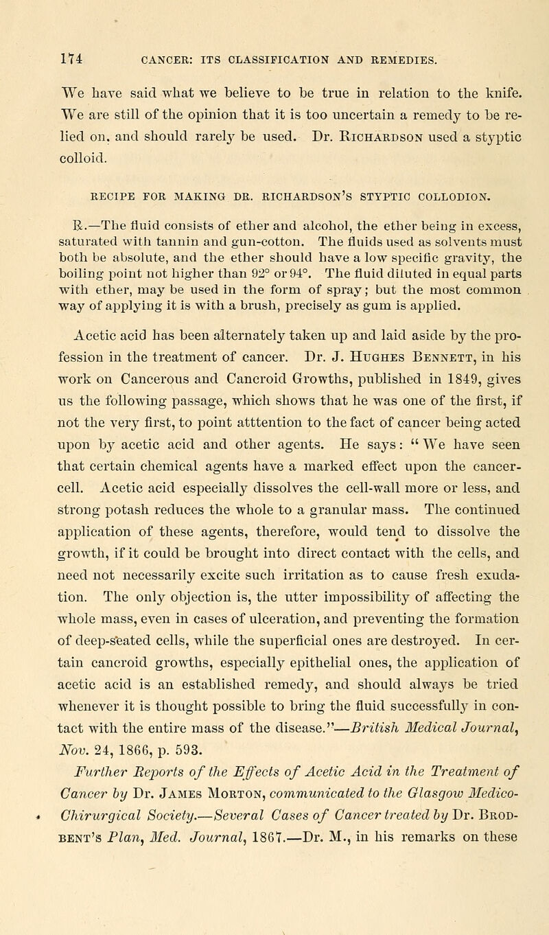We have said what we believe to be true in relation to the knife. We are still of the opinion that it is too uncertain a remedy to be re- lied on. and should rarel}^ be used. Dr. Richardson used a styptic colloid. RECIPE FOR MAKING DR. RICHARDSON'S STYPTIC COLLODION. R.—The fluid consists of ether and alcohol, the ether being in excess, saturated witli tannin and gun-cotton. The fluids used as solvents must both be absolute, and the ether should have a low specific gravity, the boiling point not higher than 92° or 94°. The fluid diluted in equal parts with ether, may be used in the form of spray; but the most common way of applying it is with a brush, precisely as gum is applied. Acetic acid has been alternately taken up and laid aside by the pro- fession in the treatment of cancer. Dr. J. Hughes Bennett, in his work on Cancerous and Cancroid Growths, published in 1849, gives us the following passage, which shows that he was one of the first, if not the very first, to point atttention to the fact of cancer being acted upon by acetic acid and other agents. He says:  We have seen that certain chemical agents have a marked efiect upon the cancer- cell. Acetic acid especially dissolves the cell-wall more or less, and strong potash reduces the whole to a granular mass. The continued application of these agents, therefore, would tend to dissolve the growth, if it could be brought into direct contact with the cells, and need not necessarily excite such irritation as to cause fresh exuda- tion. The only objection is, the utter impossibility of affecting the whole mass, even in cases of ulceration, and preventing the formation of deep-Sfeated cells, while the superficial ones are destroyed. In cer- tain cancroid growths, especially epithelial ones, the application of acetic acid is an established remedy, and should always be tried whenever it is thought possible to bring the fluid successfully in con- tact with the entire mass of the disease.—British Medical Journal, Nov. 24, 1866, p. 593. Further Reports of the Effects of Acetic Acid in the Treatment of Cancer by Dr. James Morton, communicated to the Glasgow Iledico- Ghirurgical Society.—Several Cases of Cancer treated by Dr. Brod- bent's Plan, Med. Journal, ISGT.—Dr. M., in his remarks on these