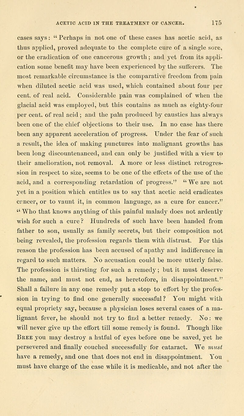cases says:  Perhaps in not one of these cases has acetic acid, as thus applied, proved adequate to the complete cure of a single soi'e, or the eradication of one cancerous growth; and yet from its appli- cation some benefit may have been experienced by the sufferers. The most remarkable circumstance is the comparative freedom from pain when diluted acetic acid was used, which contained about four per cent, of real acid. Considerable pain was complained of when the glacial acid was employed, but this contains as much as eighty-four per cent, of real acid; and the pain produced by caustics has always been one of the chief objections to their use. In no case has there been any apparent acceleration of progress. Under the fear of such a result, the idea of making punctures into malignant growths has been long discountenanced, and. can only be justified with a view to their amelioration, not removal. A more or less distinct retrogres- sion in respect to size, seems to be one of the effects of the use of the acid, and a corresponding retardation of progress. We are not yet in a position which entitles us to say that acetic acid eradicates Cfincer, or to vaunt it, in common language, as a cure for cancer.  Who that knows anything of this painful maladj^ does not ardently wish for such a cure ? Hundreds of such have been handed from father to son, usually as family secrets, but their composition not being revealed, the profession regards them with distrust. For this reason the profession has been accused of apathy and indifference in regard to such matters. No accusation could be more utterly false. The profession is thirsting for such a remedy; but it must deserve the name, and must not end, as heretofore, in disappointment. Shall a failure in any one remedy put a stop to effort by the profes- sion in trying to find one generally successful ? You might with equal propriety say, because a physician loses several cases of a ma- lignant fever, he should not try to find a better remedy. JSTo: we will never give up the effort till some remed}'^ is found. Though like Bree you may destroy a hatful of eyes before one be saved, yet he persevered and finally couched successfully for cataract. We must have a remedy, and one that does not end in disappointment. You must have charge of the case while it is medicable, and not after the