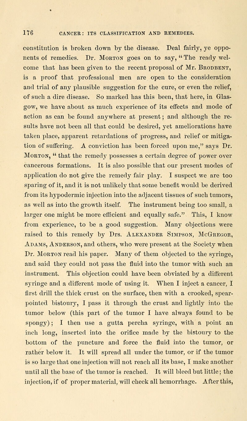 constitution is broken down by the disease. Deal fairly, ye oppo- nents of remedies. Dr. Morton goes on to say,  The ready wel- come that has been given to the recent proposal of Mr. Brodbent, is a proof that professional men are open to the consideration and trial of any plausible suggestion for the cure, or even the relief, of such a dire disease. So marked has this been, that here, in Glas- gow, we have about as much experience of its effects and mode of action as can be found anywhere at present; and althougli the re- sults have not been all that could be desired, yet ameliorations have taken place, apparent retardations of progress, and relief or mitiga- tion of suffering. A conviction has been forced upon me, says Dr. Morton,  that the remedy possesses a certain degree of power over cancerous formations. It is also possible that our present modes of application do not give the remedy fair play. I suspect we are too sparing of it, and it is not unlikely that some benefit would be derived from its hypodermic injection into the adjacent tissues of such tumors, as well as into the growth itself. The instrument being too small, a larger one might be more efficient and equally safe. This, I know from experience, to be a good suggestion. Many objections were raised to this remedy by Drs. Alexander Simpson, McGregor, Adams, Anderson, and others, who were present at the Society when Dr. Morton read his paper. Many of them objected to the syringe, and said they could not pass the fluid into the tumor with such an instrument. This objection could have been obviated by a different syringe and a different mode of using it. When I inject a cancer, I first drill the thick crust on the surface, then with a crooked, spear- pointed bistouiy, I pass it through the crust and lightly into the tumor below (this part of the tumor I have always found to be spongy); I then use a gutta percha syringe, with a point an inch long, inserted into the orifice made by the bistoury to the bottom of the puncture and force the fluid into the tumor, or rather below it. It will spread all under the tumor, or if the tumor is so large that one injection will not reach all its base, I make another until all the base of the tumor is reached. It will bleed but little; the injection, if of proper material, will check all hemorrhage. After this,