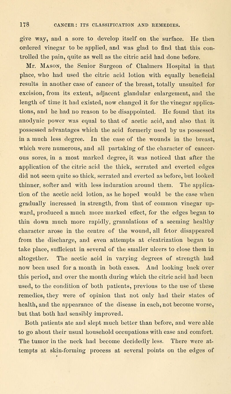 give way, and a sore to develop itself on the surface. He then ordered vinegar to be applied, and was glad to find that this con- trolled the pain, quite as well as the citric acid had done before. Mr. Mason, the Senior Surgeon of Chalmers Hospital in that place, who had used the citric acid lotion with equally beneficial results in another case of cancer of the breast, totally unsuited for excision, from its extent, adjacent glandular enlargement, and the length of time it had existed, now changed it for the vinegar applica- tions, and he had no reason to be disappointed. He found that its anodynic power was equal to that of acetic acid, and also that it possessed advantages which the acid formerly used by us possessed in a much less degree. In the case of the wounds in the breast, which were numerous, and all partaking of the character of cancer- ous sores, in a most marked degree, it was noticed that after the application of the citric acid the thick, serrated and everted edges did not seem quite so thick, serrated and everted as before, but looked thinner, softer and with less induration around them. The applica- tion of the acetic acid lotion, as he hoped would be the case when gradually increased in strength, from that of common vinegar up- ward, produced a much more marked effect, for the edges began to thin down much more rapidly, granulations of a seeming healthy character arose in the centre of the wound, all fetor disappeared from the discharge, and even attempts at cicatrization began to take place, sufficient in several of the smaller ulcers to close them in altogether. The acetic acid in varying degrees of strength had now been used for a month in both cases. And looking back over this period, and over the month during which the citric acid had been used, to the condition of both patients, previous to the use of these remedies, they were of opinion that not only had their states of health, and the appearance of the disease in each, not become worse, but that both had sensibly improved. Both patients ate and slept much better than before, and were able to go about their usual household occupations with ease and comfort. The tumor in the neck had become decidedly less. There were at- tempts at skin-forming process at several points on the edges of