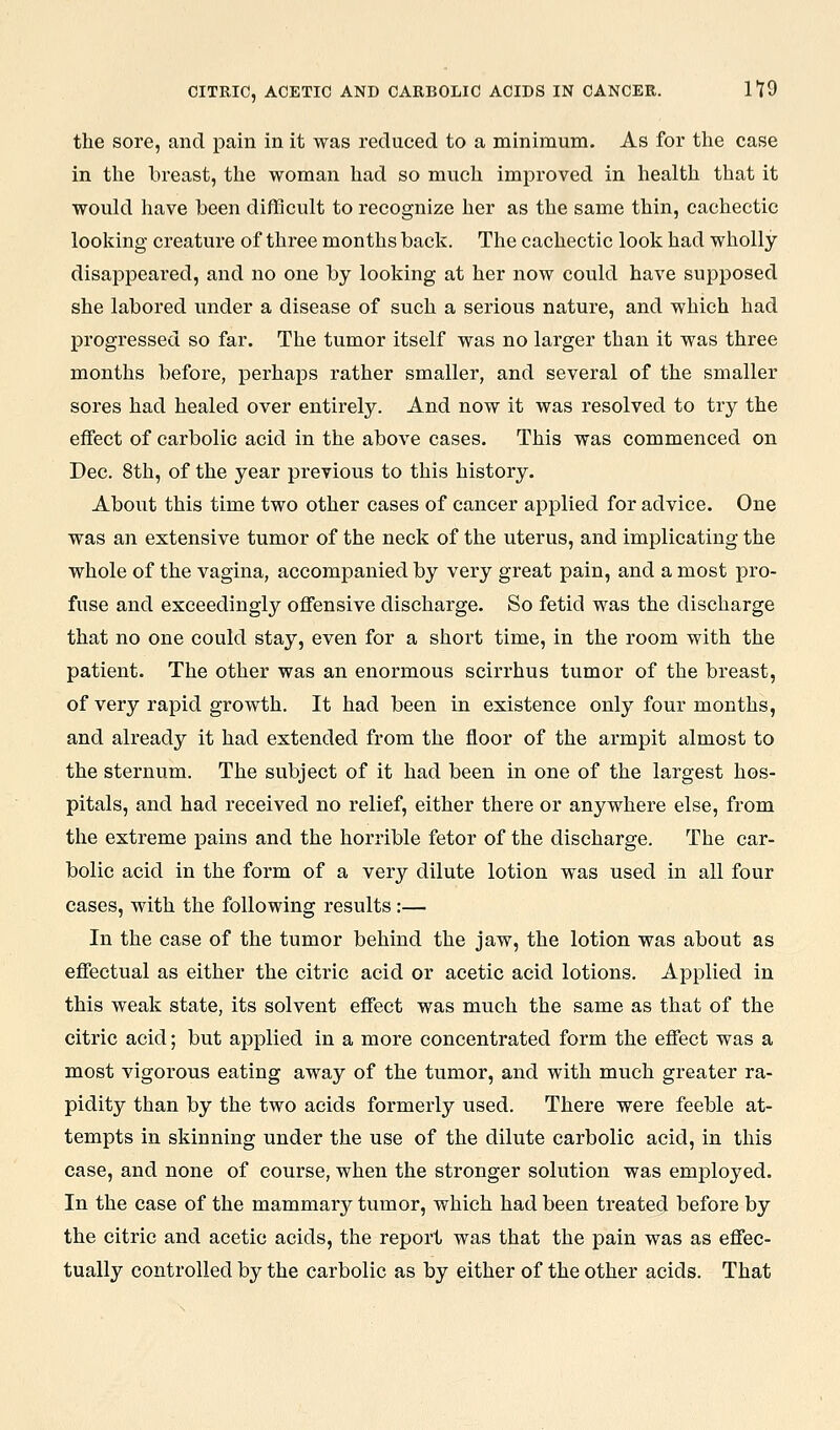 the sore, and pain in it was reduced to a minimum. As for the case in the breast, the woman had so much improved in health that it would have been difficult to recognize her as the same thin, cachectic looking creature of three months back. The cachectic look had wholly disappeai'ed, and no one by looking at her now could have supposed she labored under a disease of such a serious nature, and which had progressed so far. The tumor itself was no larger than it was three months before, perhaps rather smaller, and several of the smaller sores had healed over entirely. And now it was resolved to try the effect of carbolic acid in the above cases. This was commenced on Dec. 8th, of the year previous to this history. About this time two other cases of cancer applied for advice. One was an extensive tumor of the neck of the uterus, and implicating the whole of the vagina, accompanied by very great pain, and a most pro- fuse and exceedingly offensive discharge. So fetid was the discharge that no one could stay, even for a short time, in the room with the patient. The other was an enormous scirrhus tumor of the breast, of very rapid growth. It had been in existence only four months, and already it had extended from the floor of the armpit almost to the sternum. The subject of it had been in one of the largest hos- pitals, and had received no relief, either there or anywhere else, from the extreme pains and the horrible fetor of the discharge. The car- bolic acid in the form of a very dilute lotion was used in all four cases, with the following results:— In the case of the tumor behind the jaw, the lotion was about as effectual as either the citric acid or acetic acid lotions. Applied in this weak state, its solvent effect was much the same as that of the citric acid; but applied in a more concentrated form the effect was a most vigorous eating away of the tumor, and with much greater ra- pidity than by the two acids formerly used. There were feeble at- tempts in skinning under the use of the dilute carbolic acid, in this case, and none of course, when the stronger solution was employed. In the case of the mammary tumor, which had been treated before by the citric and acetic acids, the report was that the pain was as effec- tually controlled by the carbolic as by either of the other acids. That