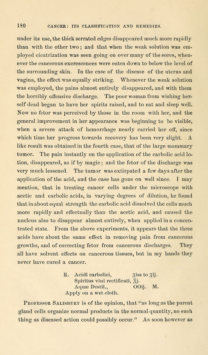under its use, the thick serrated edges disappeared much more rapidly than with the other two ; and that when the weak solution was eni- ployed cicatrization was seen going on over many of the sores, when- ever the cancerous excrescences were eaten down to below the level of the surrounding skin. In the case of the disease of the uterus and vagina, the effect was equally striking. Whenever the weak solution was employed, the pains almost entirely disappeared, and with them the horribly offensive discharge. The poor woman from wishing her- self dead began to have her spirits raised, and to eat and sleep well. Now no fetor was perceived by those in the room with her, and the general improvement in her appearance was beginning to be visible, when a severe attack of hemorrhage nearly carried her off, since which time her progress towards recovery has been very slight. A like result was obtained in the fourth case, that of the large mammary tumor. The pain instantly on the application of the carbolic acid lo- tion, disappeared, as if by magic ; and the fetor of the discharge was very much lessened. The tumor was extirpated a few days after the application of the acid, and the case has gone on well since. I may mention, that in treating cancer cells under the microscope with acetic and carbolic acids, in varying degrees of dilution, he found that in about equal strength the carbolic acid dissolved the cells much more rapidly and effectually than the acetic acid, and caused the nucleus also to disappear almost entirely, when applied in a concen- trated state. From the above experiments, it appears that the three acids have about the same effect in removing pain from cancerous growths, and of correcting fetor from cancerous discharges. They all have solvent effects on cancerous tissues, but in my hands they never have cured a cancer. R. Acidi carbolici, jissto^ij. Splritus vini rectificati, gj. AquEe Destil., OOij. M. Apply on a wet cloth. Peopessor Salisbury is of the opinion, that as long as the parent gland cells organize normal products in the normal quantity, no such thing as diseased action could possibly occur. As soon however as