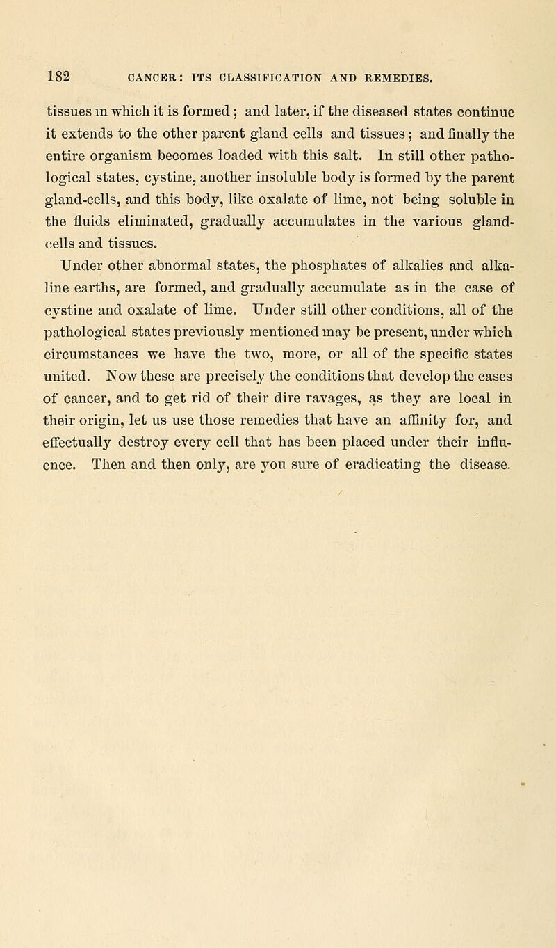 tissues m whicli it is formed; and later, if the diseased states continue it extends to the other parent gland cells and tissues; and finally the entire organism becomes loaded with this salt. In still other patho- logical states, cystine, another insoluble bod}^ is formed by the parent gland-cells, and this body, like oxalate of lime, not being soluble in the fluids eliminated, gradually accumulates in the various gland- cells and tissues. Under other abnormal states, the phosphates of alkalies and alka- line earths, are formed, and gradually accumulate as in the case of cystine and oxalate of lime. Under still other conditions, all of the pathological states previously mentioned may be present, under which circumstances we have the two, more, or all of the specific states united. Now these are precisely the conditions that develop the cases of cancer, and to get rid of their dire ravages, as they are local in their origin, let us use those remedies that have an affinity for, and effectually destroy every cell that has been placed under their influ- ence. Then and then only, are you sure of eradicating the disease.