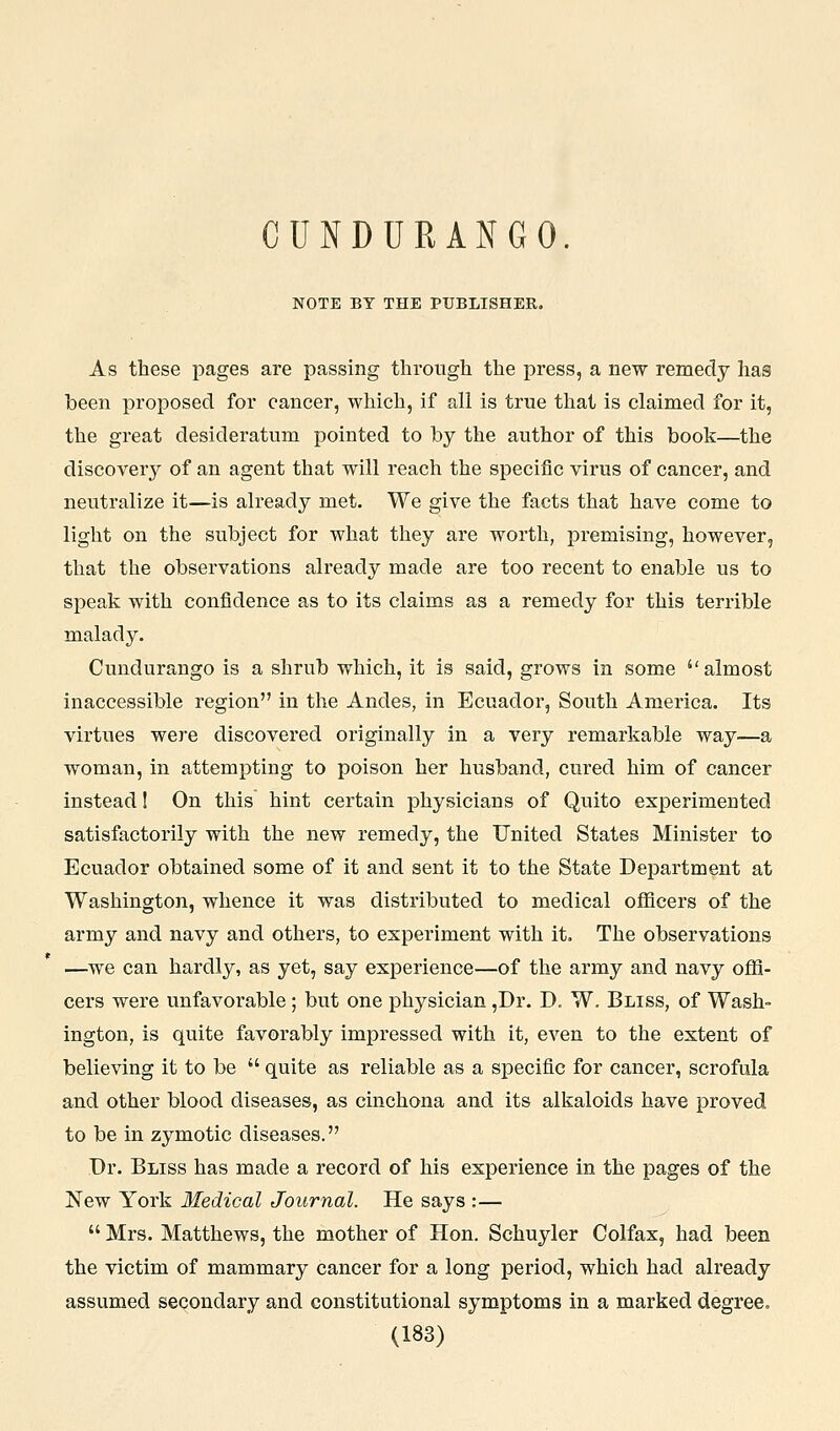 CUNDURANGO. NOTE BY THE PUBLISHER. As these pages are passing through the press, a new remedy has been proposed for cancer, which, if all is true that is claimed for it, the great desideratum pointed to by the author of this book—the discovery of an agent that will reach the specific virus of cancer, and neutralize it—is already met. We give the facts that have come to light on the subject for what they are worth, premising, however, that the observations already made are too recent to enable us to speak with confidence as to its claims as a remedy for this terrible malady. Cundurango is a shrub which, it is said, grows in some almost inaccessible region in the Andes, in Ecuador, South America. Its virtues were discovered originally in a very remarkable way—a woman, in attempting to poison her husband, cured him of cancer instead I On this hint certain physicians of Quito experimented satisfactorily with the new remedy, the United States Minister to Ecuador obtained some of it and sent it to the State Department at Washington, whence it was distributed to medical officers of the army and navy and others, to experiment with it. The observations —we can hardly, as yet, say experience—of the army and navy offi- cers were unfavorable; but one physician ,Dr. D, W. Bliss, of Wash- ington, is quite favorably impressed with it, even to the extent of believing it to be quite as reliable as a specific for cancer, scrofula and other blood diseases, as cinchona and its alkaloids have proved to be in zymotic diseases. Dr. Bliss has made a record of his experience in the pages of the New York Medical Journal. He says :— Mrs. Matthews, the mother of Hon. Schuyler Colfax, had been the victim of mammary cancer for a long period, which had already assumed secondary and constitutional symptoms in a marked degree.