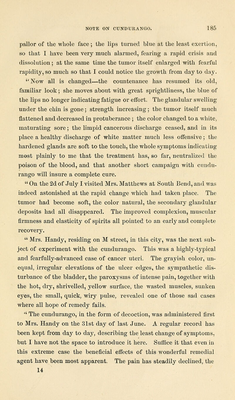 pallor of the whole face; the lips turned blue at the least exertion, so that I have been very nmch alarmed, fearing a rapid crisis and dissolution; at the same time the tumor itself enlarged with fearful rapidity, so much so that I could notice the growth from day to day. Now all is changed—the countenance has resumed its old, familiar look; she moves about with great sprightliness, the blue of the lips no longer indicating fatigue or effort. The glandular swelling under the chin is gone; strength increasing; the tumor itself much flattened and decreased in protuberance ; the color changed to a white, maturating sore; the limpid cancerous discharge ceased, and in its place a healthy discharge of white matter much less oflensive; the hardened glands are soft to the touch, the whole symptoms indicating most plainly to me that the treatment has, so far, neutralized the poison of the blood, and that another short campaign with cundu- rango will insure a complete cure.  On the 2d of July I visited Mrs. Matthews at South Bend, and was indeed astonished at the rapid change which had taken place. The tumor had become soft, the color natural, the secondary glandular deposits had all disappeared. The improved complexion, muscular firmness and elasticity of spirits all pointed to an early and complete recovery.  Mrs. Handy, residing on M street, in this city, was the next sub- ject of experiment with the cundurango. This was a highly-typical and fearfully-advanced case of cancer uteri. The grayish color, un- equal, irregular elevations of the ulcer edges, the sympathetic dis- turbance of the bladder, the paroxysms of intense pain, together with the hot, dry, shrivelled, yellow surface, the wasted muscles, sunken eyes, the small, quick, wiry pulse, revealed one of those sad cases where all hope of remedy fails.  The cundurango, in the form of decoction, was administered first to Mrs. Handy on the 31st day of last June. A regular record has been kept from day to day, describing the least change of symptoms, but I have not the space to introduce it here. Suffice it that even in this extreme case the beneficial effects of this wonderful remedial agent have been most apparent. The pain has steadily declined, the 14