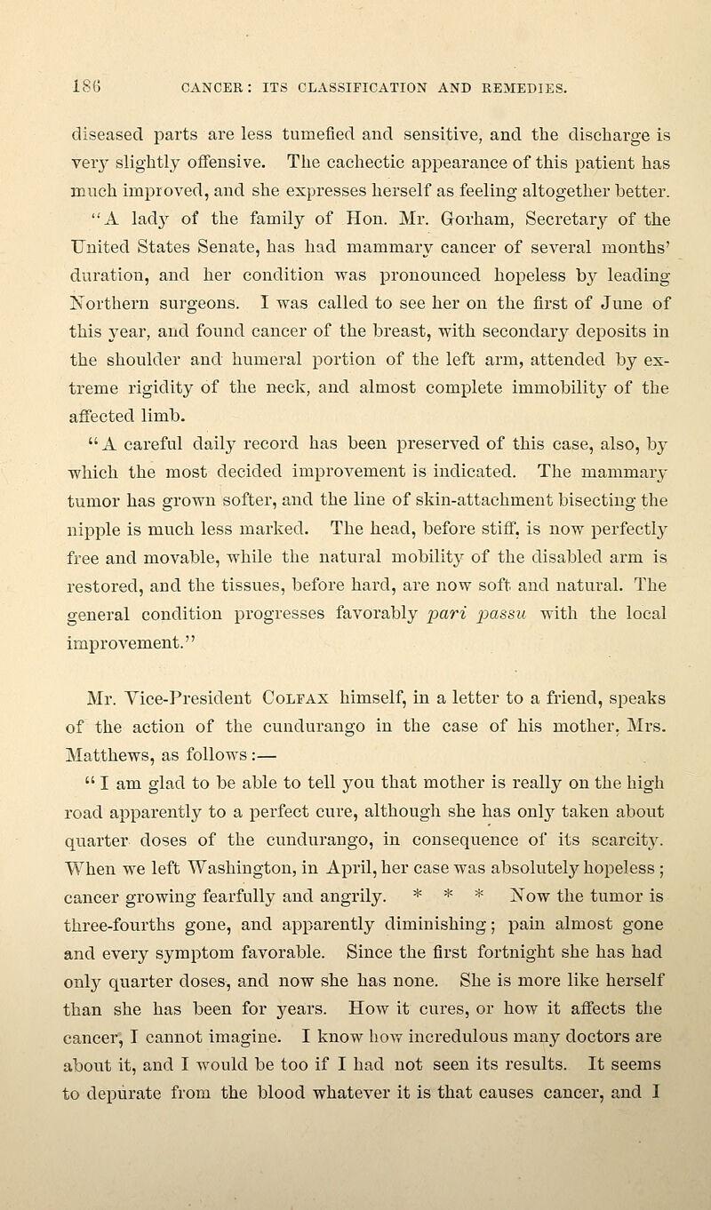 diseased parts are less tumefied and sensitive, and the discharge is very slightly offensive. The cachectic appearance of this patient has much improved, and she expresses herself as feeling altogether better. A lad}^ of the family of Hon. Mr. Grorham, Secretary of the United States Senate, has had mammary cancer of several months' duration, and her condition was pronounced hopeless by leading Northern surgeons. I was called to see her on the first of June of this year, and found cancer of the breast, with secondary deposits in the shoulder and humeral portion of the left arm, attended by ex- treme rigidity of the neck, and almost complete immobilit}'' of the affected limb.  A careful daily record has been preserved of this case, also, by which the most decided improvement is indicated. The mammary tumor has grown softer, and the line of skin-attachment bisecting the nipple is much less marked. The head, before stiff, is now perfectly free and movable, while the natural mobility of the disabled arm is restored, and the tissues, before hard, are now soft and natm-al. The general condition progresses favorably pari passu with the local improvement. Mr. Yice-President Colfax himself, in a letter to a friend, speaks of the action of the cundurango in the case of his mother, Mrs. Matthews, as follows :—  I am glad to be able to tell you that mother is really on the high road apparently to a perfect cure, although she has only taken about quarter doses of the cundurango, in consequence of its scarcit3^ When we left Washington, in April, her case was absolutely hopeless; cancer growing fearfully and angrily. * * * jS^ow the tumor is three-fourths gone, and apparently diminishing; pain almost gone and every symptom favorable. Since the first fortnight she has had only quarter doses, and now she has none. She is more like herself than she has been for years. How it cures, or how it affects the cancer, I cannot imagine. I know how incredulous many doctors are abont it, and I would be too if I had not seen its results. It seems to depurate from the blood whatever it is that causes cancer, and I