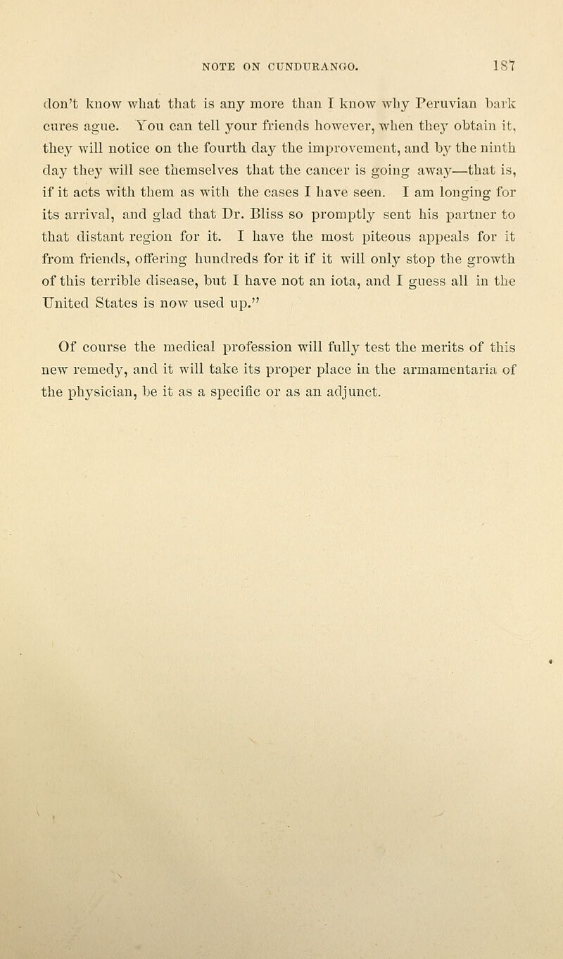 don't know what that is any more than I know why Peruvian baric cures ague. You can tell your friends however, when they obtain it, they will notice on the fourth day the improvement, and by the ninth day they will see themselves that the cancer is going away—that is, if it acts with them as with the cases I have seen. I am longing for its arrival, and glad that Dr. Bliss so promptly sent his partner to that distant region for it. I have the most piteous appeals for it from friends, offering hundreds for it if it will only stop the growth of this terrible disease, but I have not an iota, and I guess all in the United States is now used up. Of course the medical profession will fully test the merits of this new remedy, and it will take its proper place in the armamentaria of the physician, be it as a specific or as an adjunct.