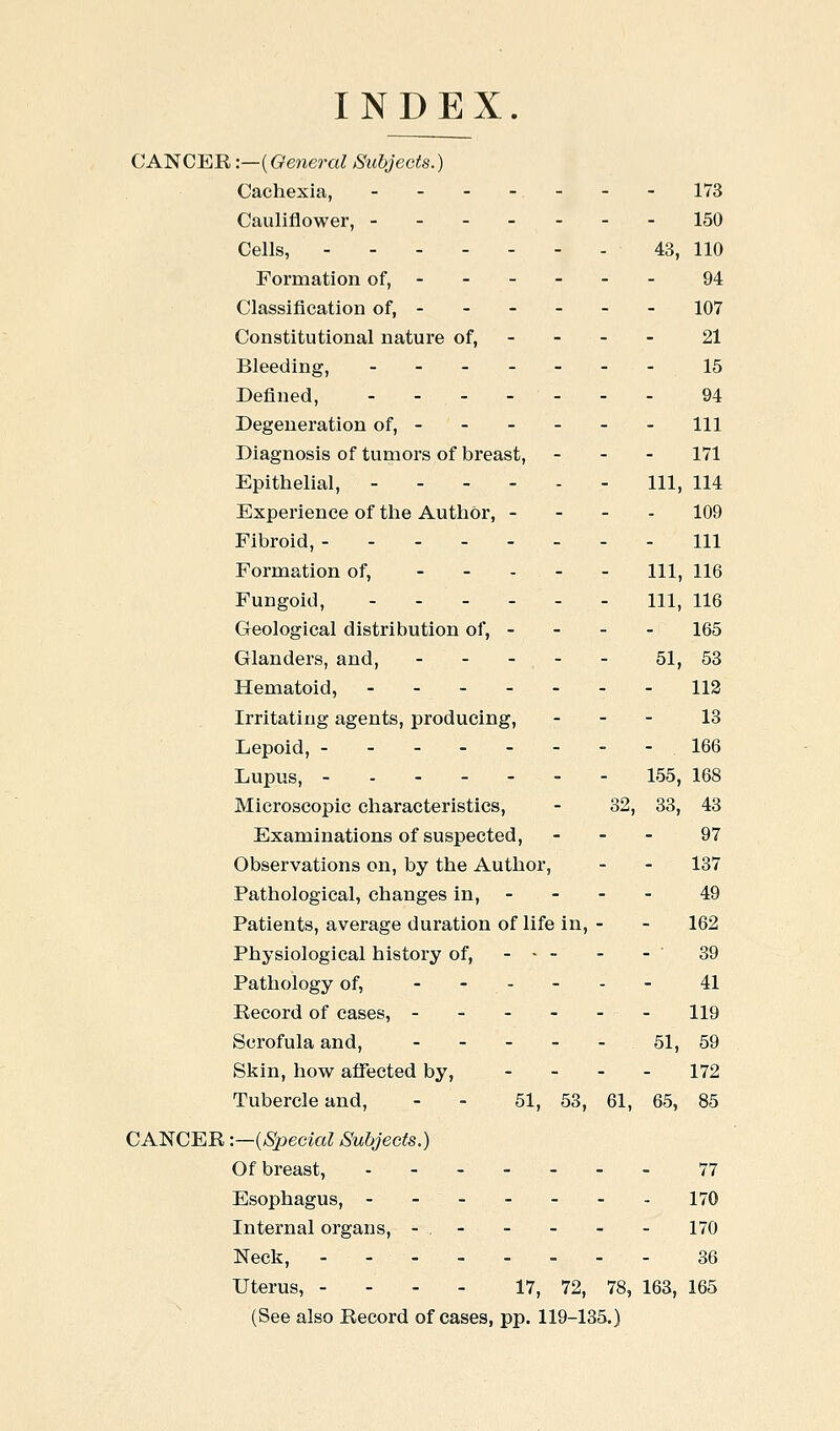 INDEX. CANCER:—{General Subjects.) Cachexia, - - - - - - - 173 Cauliflower, ------- 150 Cells, 43, 110 Formation of, ----- - 94 Classification of, ----- - 107 Constitutional nature of, - - - - 21 Bleeding, ------- 15 Defined, ------- 94 Degeneration of, - 111 Diagnosis of tumors of breast, - - - 171 Epithelial, Ill, 114 Experience of the Author, - - - - 109 Fibroid, - - - 111 Formation of, ----- m^ 116 Fungoid, - - - - - - 111, 116 Geological distribution of, - - - - 165 Glanders, and, - - - - - 51, 53 Hematoid, 112 Irritating agents, producing, - - - 13 Lepoid, 166 Lupus, 155, 168 Microscopic characteristics, - 32, 33, 43 Examinations of suspected, - - - 97 Observations on, by the Author, - - 137 Pathological, changes in, - - - - 49 Patients, average duration of life in, - - 162 Physiological history of, 39 Pathology of, --.-.- 41 Record of cases, ------ I19 Scrofula and, - - - - - 51, 59 Skin, how affected by, - . - . 172 Tubercle and, - - 51, 53, 61, 65, 85 CANCER -.—{Special Subjects.) Of breast, ------- 77 Esophagus, 170 Internal organs, - . - - - - - 170 Neck, - 36 Uterus, - - - - 17, 72, 78, 163, 165 (See also Record of cases, pp. 119-135.)