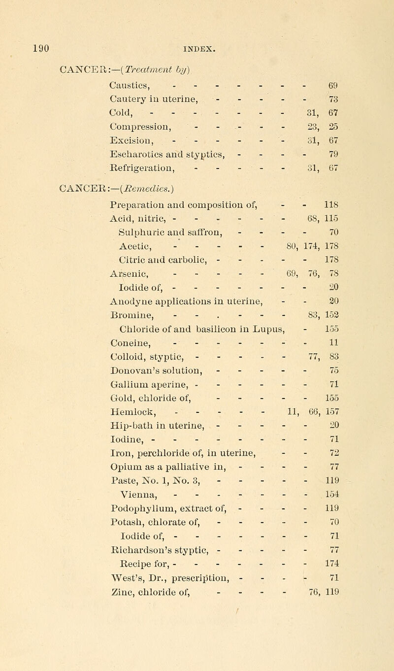 CANCER:—{Treatment by) Caustics, .-----. 69 Cautery iu uterine, 73 Cold, - - - - - - - 31, 67 CoDapression, - - - - - 23, 25 Excision, - - - - - - 31, 67 Escharotics and styptics, - - - - 79 Refrigeration, - - - - - 31, 67 CKl^CKR:—{Remedies.) Preparation and composition of, - - 118 Acid, nitric, - 68, 115 Sulphuric and saffron, - - - - 70 Acetic, . . - . - 80, 174, 178 Citric and carbolic, 178 Arsenic, - - - - - 69, 76, 78 Iodide of, 20 Anodyne applications in uterine, - - 20 Bromine, ._.--. 83, 152 Chloride of and basilicon in Lupus, - 155 Coneine, 11 Colloid, styptic, ----- 77, 83 Donovan's solution, ----- 75 Gallium aperine, ------ 71 Gold, chloride of, ----- 155 Hemlock, . . - - - H, 66, 157 Hip-bath in uterine, ----- 20 Iodine, -------- 71 Iron, perchloride of, in uterine, - - 72 Opium as a palliative in, - - - - 77 Paste, No, 1, No. 3, 119 Vienna, _-.---- 154 Podophyllum, extract of, - - - - 119 Potash, chlorate of, - - - - - 70 Iodide of, ------ - 71 Richardson's styptic, 77 Recipe for, ------- 174 West's, Dr., prescription, - - - - 71 Zinc, chloride of, - - . - 76, 119