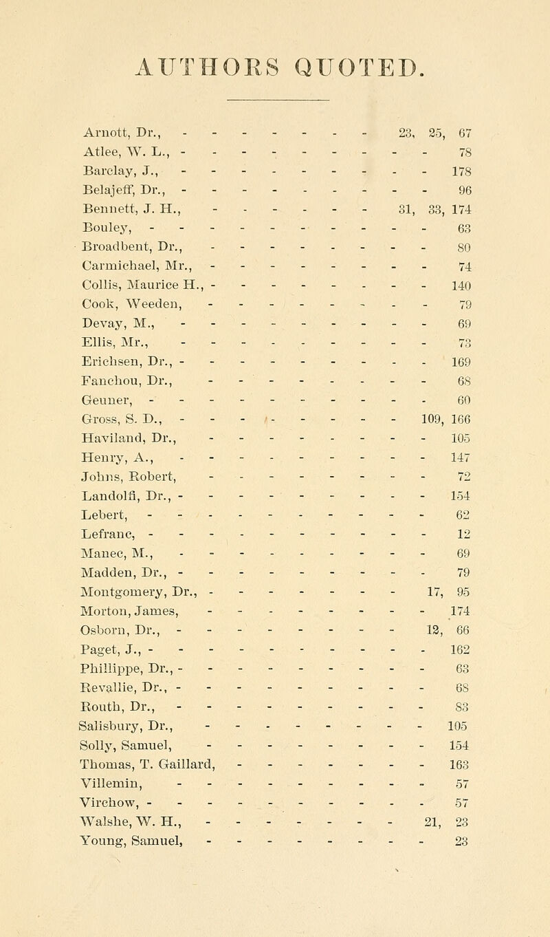 AUTHORS QUOTED Arnott, Dr., 23, 25, 67 Atlee, W. L., - - - - - - - - - 78 Barclay, J., 178 Belajeff, Dr., 96 Bennett, J. H., 31, 33, 174 Bouley, 63 • Broadbent, Di'., - 80 Carmichael, Mr., -------- 74 Collis, Maurice H., 140 Cook, Weeden, -._ 79 Devay, M., - - - - 69 Ellis, Mr., _ . . 7;:. Erichsen, Dr., 169 Fancliou, Dr., - - 68 Geuner, -_.. gO Gross, S. D., - - - ■■ 109,166 Haviland, Dr., ._._.___ io5 Henry, A., 147 Johns, Robert, -- - -- - - - 72 Landolfi, Dr., - - - - 154 Lebert, 62 Lefranc, 12 Manec, M., . - - 69 Madden, Dr., 79 Montgomery, Dr., - - 17, 95 Morton, James, 174 Osborn, Dr., - - - 13, 66 Paget, J., 162 Phillippe, Dr., 63 Revallie, Dr., - 68 Ronth, Dr., .--.----. 83 Salisbury, Dr., 105 Solly, Samuel, --------154 Thomas, T. Gaillard, 163 Villemin, - - .. 57 Virchow, ----- 57 Walshe, W. H., - - - - - - - 21, 23 Young, Samuel, ........ 23