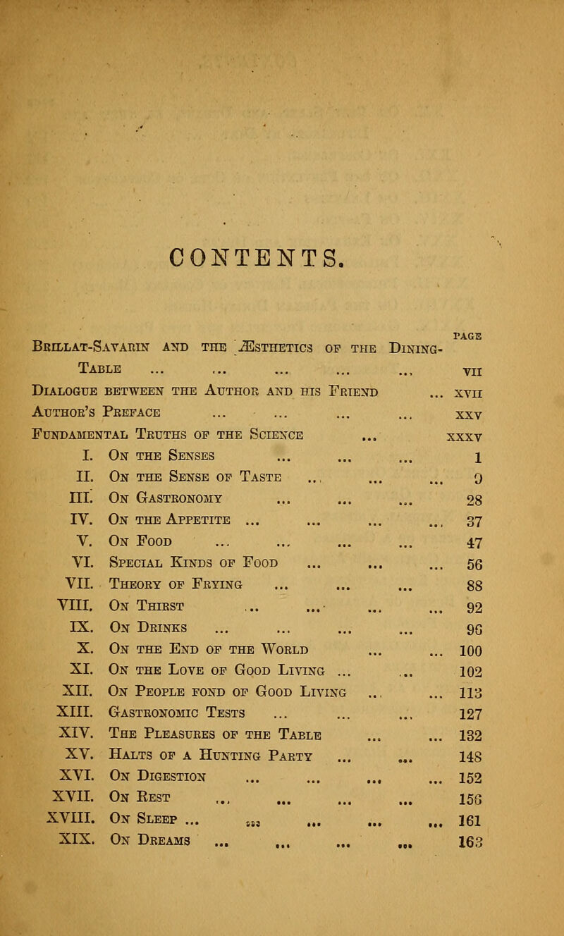 CONTENTS. Bkillat-S avarin and the ^Esthetics of the DlNING- Table VII Dialogue BETWEEN THE AUTHOR AND HIS FRIEND ... XVII Author's Preface XXV Fundamental Tkuths op the Science XXXV I. On the Senses 1 II. On the Sense of Taste 0 IIL On Gastronomy 28 IV. On the Appetite ... ... 37 V. On Food 47 VI. Special Kinds of Food ... 56 VII. Theory of Frying 88 VIII. On Thirst ... 92 IX. On Drinks 96 X. On the End of the World ... 100 XI. On the Love of Good Living ... 102 XII. On People fond of Good Living ... 113 XIII. Gastronomic Tests 127 XIV. The Pleasures of the Table ... 132 XV. Halts of a Hunting Party 148 XVI. On Digestion ... ... ... ... 152 XVII. On Eest 156 XVIII. On Sleep ... SS! ... 161 XIX. On Dreams ... 163