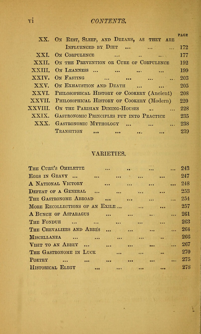 XX. Ox Best, Sleep, and Dreams, as they are Influenced by Diet ... ... ... 172 XXI. On Corpulence ... .. ... 177 XXII. On the Prevention or Cure op Corpulence 192 XXIII. On Leanness ... ... ... ... 199 XXIV. On Fasting ... ... ... - .., 203 XXV. On Exhaustion and Death ... ... 205 XXVI. Philosophical History op Cookery (Ancient) 208 XXVII. Philosophical History op Cookery (Modern) 220 XXVIII. On the Parisian Dining-Houses _, ... 228 XXIX. Gastronomic Principles put into Practice 235 XXX. Gastronomic Mythology ... ... ... 238 Transition ... ... ... ... 239 VAEIETIES. The Cure's Omelette Eggs in Grayy ... A National Victory Defeat of a General The Gastronome Abroad More Eecollections of an Exile... A Bunch of Asparagus The Fondue The Chevaliers and Abbe's ... Miscellanea Visit to an Abbey ... The Gastronome in Luck Poetry Historical Elegy 243 247 248 253 254 257 261 263 264 266 267 270 275 27S