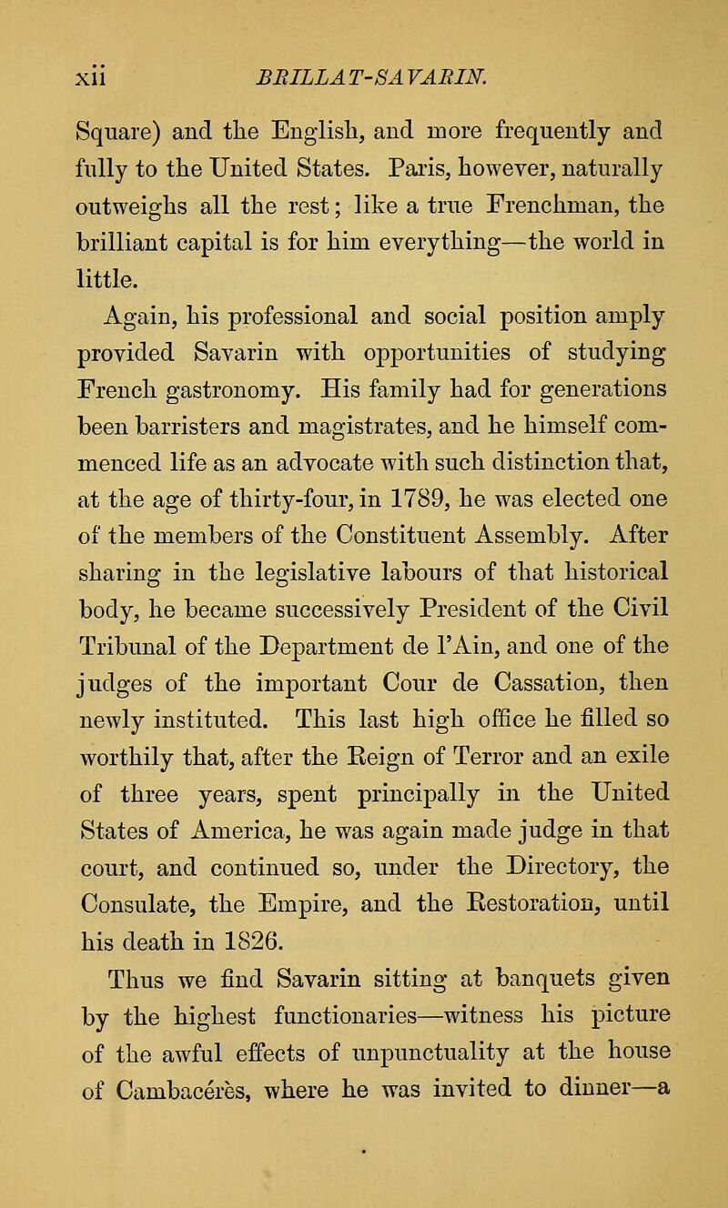 Square) and the English, and more frequently and fully to the United States. Paris, however, naturally outweighs all the rest; like a true Frenchman, the brilliant capital is for him everything—the world in little. Again, his professional and social position amply provided Savarin with opportunities of studying French gastronomy. His family had for generations been barristers and magistrates, and he himself com- menced life as an advocate with such distinction that, at the age of thirty-four, in 1789, he was elected one of the members of the Constituent Assembly. After sharing in the legislative labours of that historical body, he became successively President of the Civil Tribunal of the Department de l'Ain, and one of the judges of the important Cour de Cassation, then newly instituted. This last high office he filled so worthily that, after the Eeign of Terror and an exile of three years, spent principally in the United States of America, he was again made judge in that court, and continued so, under the Directory, the Consulate, the Empire, and the Eestoration, until his death in 1826. Thus we find Savarin sitting at banquets given by the highest functionaries—witness his picture of the awful effects of unpunctuality at the house of Cambaceres, where he was invited to dinner—a