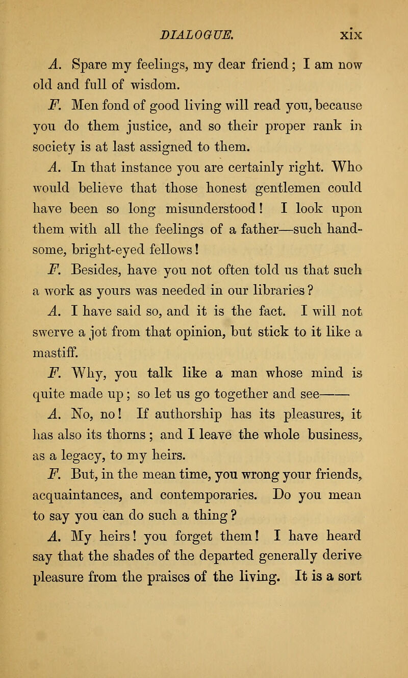 A. Spare my feelings, my dear friend; I am now old and full of wisdom. F. Men fond of good living will read you, because you do them justice, and so their proper rank in society is at last assigned to them. A. In that instance you are certainly right. Who would believe that those honest gentlemen could have been so long misunderstood! I look upon them with all the feelings of a father—such hand- some, bright-eyed fellows! F. Besides, have you not often told us that such a work as yours was needed in our libraries ? A. I have said so, and it is the fact. I will not swerve a jot from that opinion, but stick to it like a mastiff. F. Why, you talk like a man whose mind is quite made up; so let us go together and see A. No, no! If authorship has its pleasures, it lias also its thorns ; and I leave the whole business, as a legacy, to my heirs. F. But, in the mean time, you wrong your friends, acquaintances, and contemporaries. Do you mean to say you can do such a thing ? A. My heirs! you forget them! I have heard say that the shades of the departed generally derive pleasure from the praises of the living. It is a sort