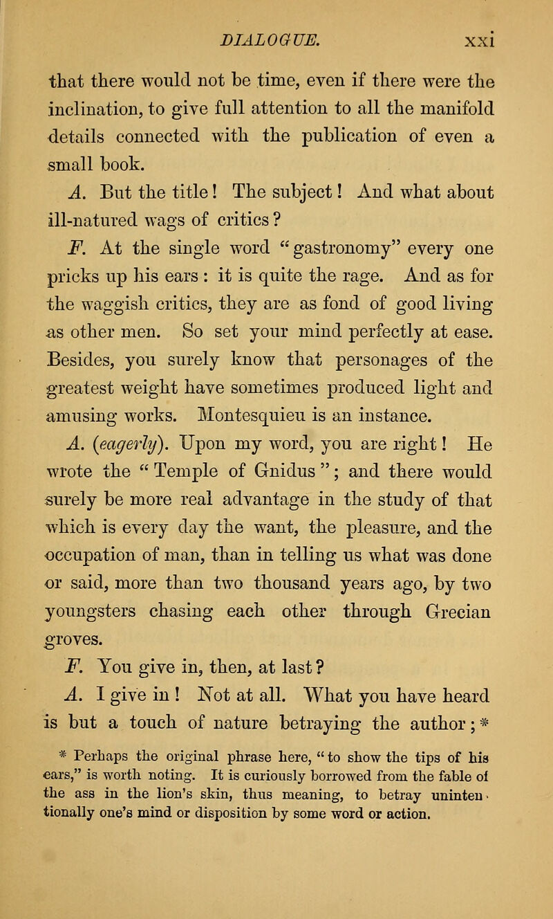 that there would not be time, even if there were the inclination, to give full attention to all the manifold details connected with the publication of even a small book. A. But the title! The subject! And what about ill-natured wags of critics ? F. At the single word  gastronomy every one pricks up his ears : it is quite the rage. And as for the waggish critics, they are as fond of good living as other men. So set your mind perfectly at ease. Besides, you surely know that personages of the greatest weight have sometimes produced light and amusing works. Montesquieu is an instance. A. {eagerly). Upon my word, you are right! He wrote the  Temple of G-nidus ; and there would surely be more real advantage in the study of that which is every day the want, the pleasure, and the occupation of man, than in telling us what was done or said, more than two thousand years ago, by two youngsters chasing each other through Grecian groves. F. You give in, then, at last ? A. I give in ! Not at all. What you have heard is but a touch of nature betraying the author; * * Perhaps the original phrase here,  to show the tips of his ears, is worth noting. It is curiously borrowed from the fable of the ass in the lion's skin, thus meaning, to betray uninten' tionally one's mind or disposition by some word or action.