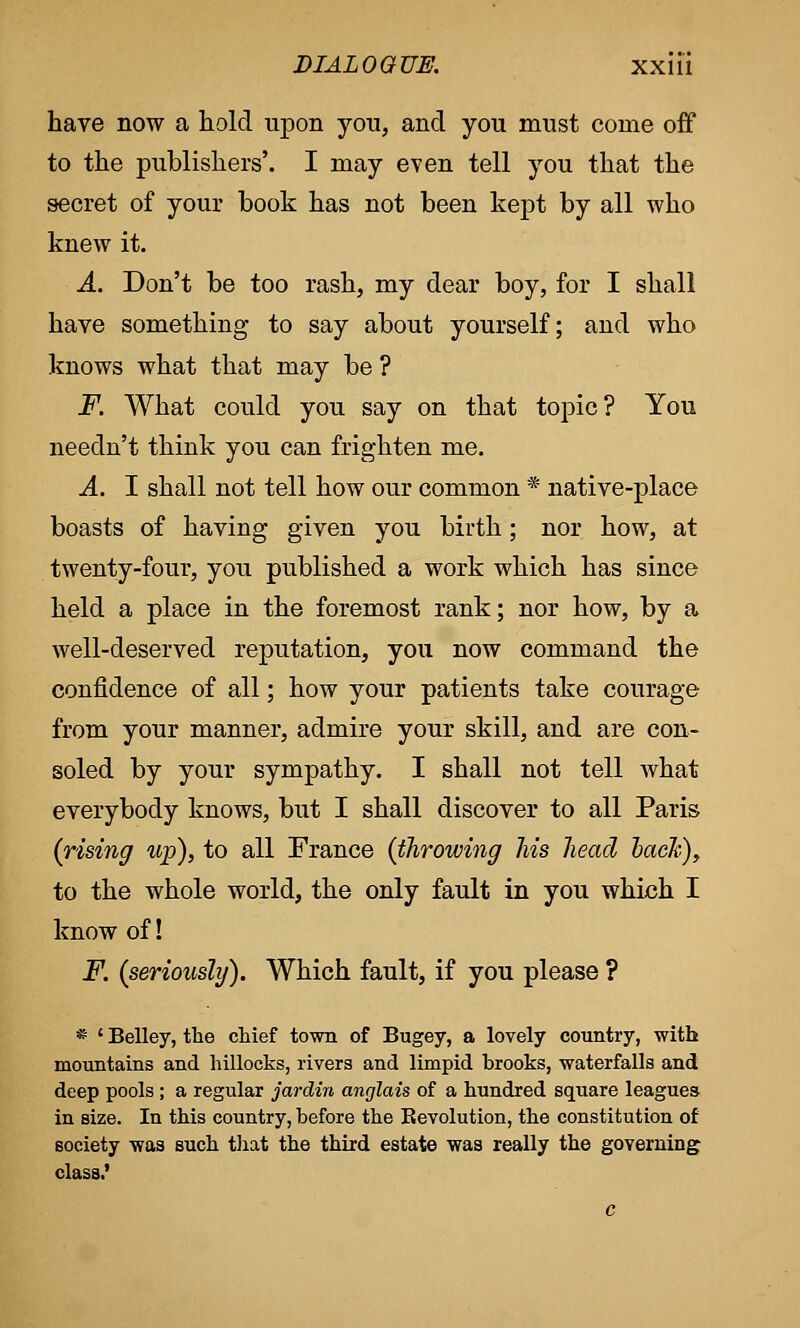 have now a hold upon you, and you must come off to the publishers'. I may even tell you that the secret of your book has not been kept by all who knew it. A. Don't be too rash, my dear boy, for I shall have something to say about yourself; and who knows what that may be ? F. What could you say on that topic? You needn't think you can frighten me. A. I shall not tell how our common * native-place boasts of having given you birth; nor how, at twenty-four, you published a work which has since held a place in the foremost rank; nor how, by a well-deserved reputation, you now command the confidence of all; how your patients take courage from your manner, admire your skill, and are con- soled by your sympathy. I shall not tell what everybody knows, but I shall discover to all Paris (rising up), to all France (throwing his head hack), to the whole world, the only fault in you which I know of! F. (seriously). Which fault, if you please ? * ' Belley, the chief town of Bugey, a lovely country, with mountains and hillocks, rivers and limpid hrooks, waterfalls and deep pools ; a regular jardin anglais of a hundred square leagues in size. In this country, before the Revolution, the constitution of society was such that the third estate was really the governing class.'