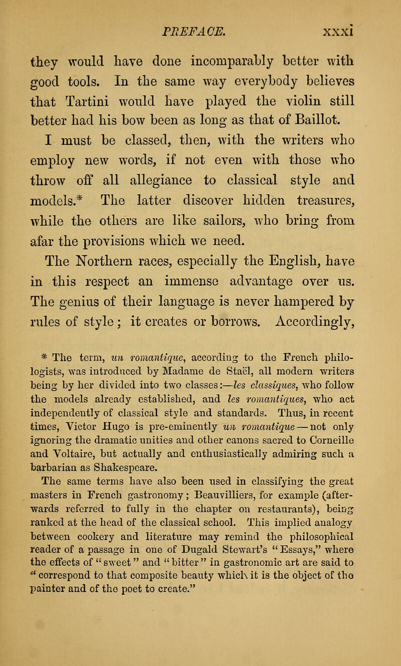 they would have done incomparably better with good tools. In the same way everybody believes that Tartini would have played the violin still better had his bow been as long as that of Baillot. I must be classed, then, with the writers who employ new words, if not even with those who throw off all allegiance to classical style and models.* The latter discover hidden treasures, while the others are like sailors, who bring from afar the provisions which we need. The Northern races, especially the English, have in this respect an immense advantage over us. The genius of their language is never hampered by rules of style ; it creates or borrows. Accordingly, * The term, un romantique, according to the French philo- logists, was introduced by Madame de Stacl, all modern 'writers being by her divided into two classes:—les classiques, who follow the models already established, and les romantiques, who act independently of classical style and standards. Thus, in recent times, Victor Hugo is pre-eminently un romantique — not only ignoring the dramatic unities and other canons sacred to Corneille and Voltaire, but actually and enthusiastically admiring such a barbarian as Shakespeare. The same terms have also been used in classifying the great masters in French gastronomy; Beauvilliers, for example (after- wards referred to fully in the chapter on restaurants), being ranked at the head of the classical school. This implied analogy between cookery and literature may remind the philosophical reader of a passage in one of Dugald Stewart's  Essays, where the effects of  sweet and  bitter  in gastronomic art are said to * correspond to that composite beauty which it is the object of tho painter and of tho poet to create.
