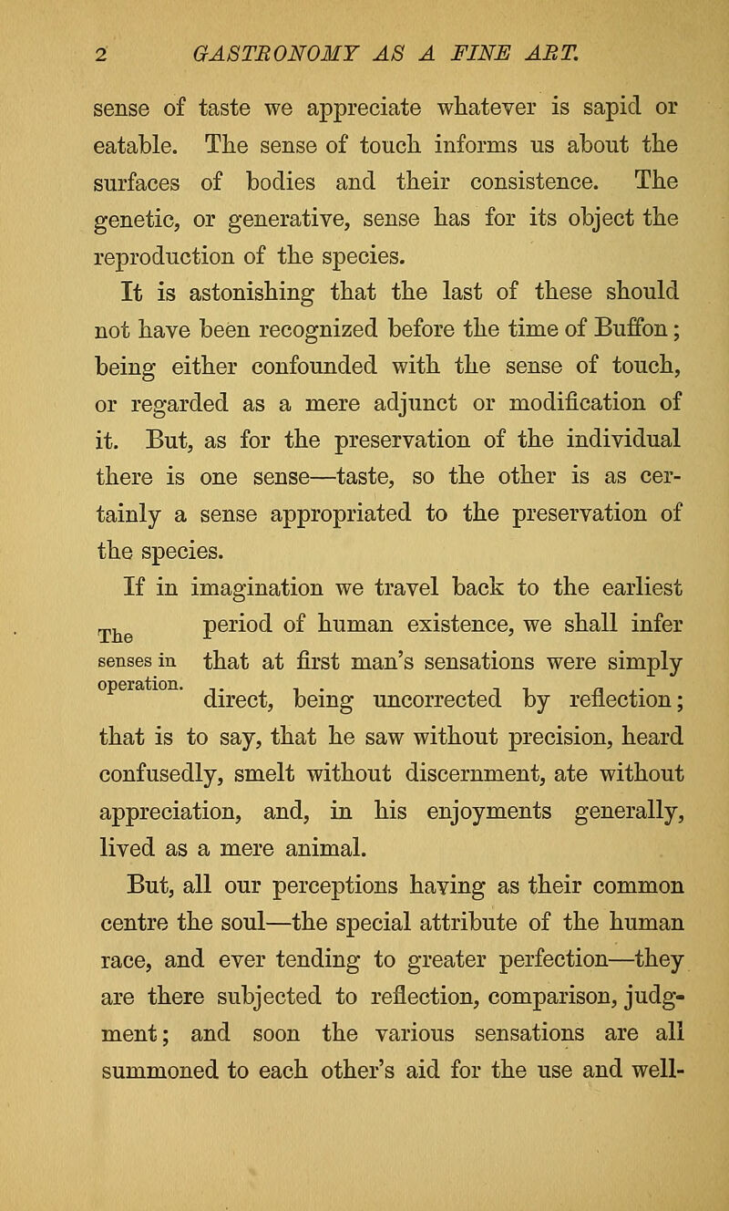 sense of taste we appreciate whatever is sapid or eatable. The sense of touch informs us about the surfaces of bodies and their consistence. The genetic, or generative, sense has for its object the reproduction of the species. It is astonishing that the last of these should not have been recognized before the time of Buffon; being either confounded with the sense of touch, or regarded as a mere adjunct or modification of it. But, as for the preservation of the individual there is one sense—taste, so the other is as cer- tainly a sense appropriated to the preservation of the species. If in imagination we travel back to the earliest Th period of human existence, we shall infer senses in that at first man's sensations were simply direct, being uncorrected by reflection; that is to say, that he saw without precision, heard confusedly, smelt without discernment, ate without appreciation, and, in his enjoyments generally, lived as a mere animal. But, all our perceptions having as their common centre the soul—the special attribute of the human race, and ever tending to greater perfection—they are there subjected to reflection, comparison, judg- ment; and soon the various sensations are all summoned to each other's aid for the use and well-