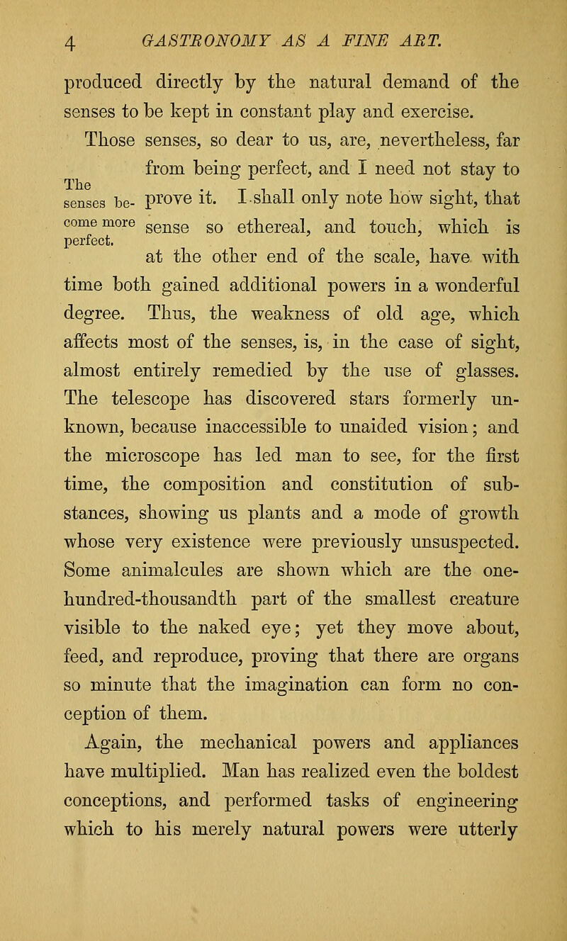 produced directly by the natural demand of the senses to be kept in constant play and exercise. Those senses, so dear to us, are, nevertheless, far from being perfect, and I need not stay to senses be- prove it. I shall only note how sight, that come more senge so ethereal, and touch, which is perfect. at the other end of the scale, have with time both gained additional powers in a wonderful degree. Thus, the weakness of old age, which affects most of the senses, is, in the case of sight, almost entirely remedied by the use of glasses. The telescope has discovered stars formerly un- known, because inaccessible to unaided vision; and the microscope has led man to see, for the first time, the composition and constitution of sub- stances, showing us plants and a mode of growth whose very existence were previously unsuspected. Some animalcules are shown which are the one- hundred-thousandth part of the smallest creature visible to the naked eye; yet they move about, feed, and reproduce, proving that there are organs so minute that the imagination can form no con- ception of them. Again, the mechanical powers and appliances have multiplied. Man has realized even the boldest conceptions, and performed tasks of engineering which to his merely natural powers were utterly