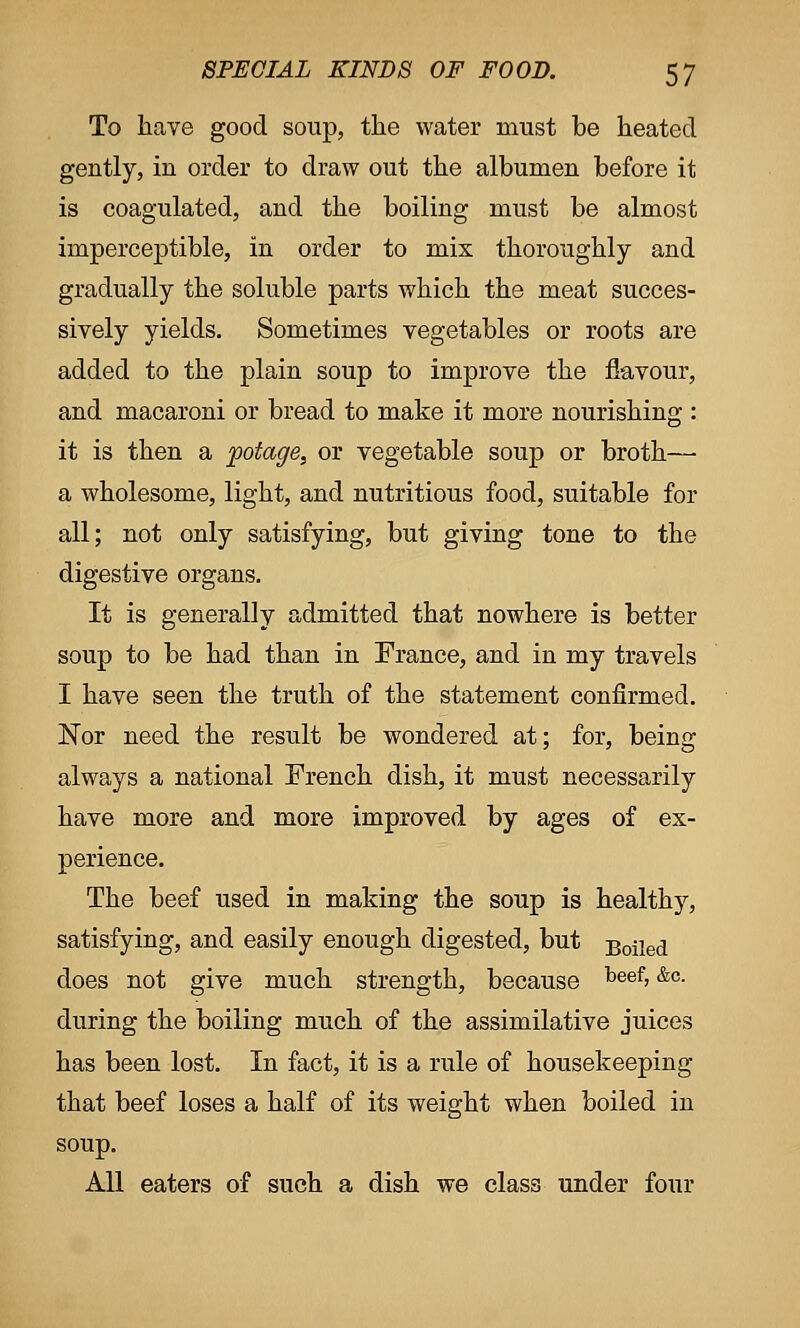 To have good soup, the water must be heated gently, in order to draw out the albumen before it is coagulated, and the boiling must be almost imperceptible, in order to mix thoroughly and gradually the soluble parts which the meat succes- sively yields. Sometimes vegetables or roots are added to the plain soup to improve the flavour, and macaroni or bread to make it more nourishing : it is then a potage, or vegetable soup or broth— a wholesome, light, and nutritious food, suitable for all; not only satisfying, but giving tone to the digestive organs. It is generally admitted that nowhere is better soup to be had than in France, and in my travels I have seen the truth of the statement confirmed. Nor need the result be wondered at; for, being always a national French dish, it must necessarily have more and more improved by ages of ex- perience. The beef used in making the soup is healthy, satisfying, and easily enough digested, but Boiled does not give much strength, because keef, &c. during the boiling much of the assimilative juices has been lost. In fact, it is a rule of housekeeping that beef loses a half of its weight when boiled in soup. All eaters of such a dish we class under four