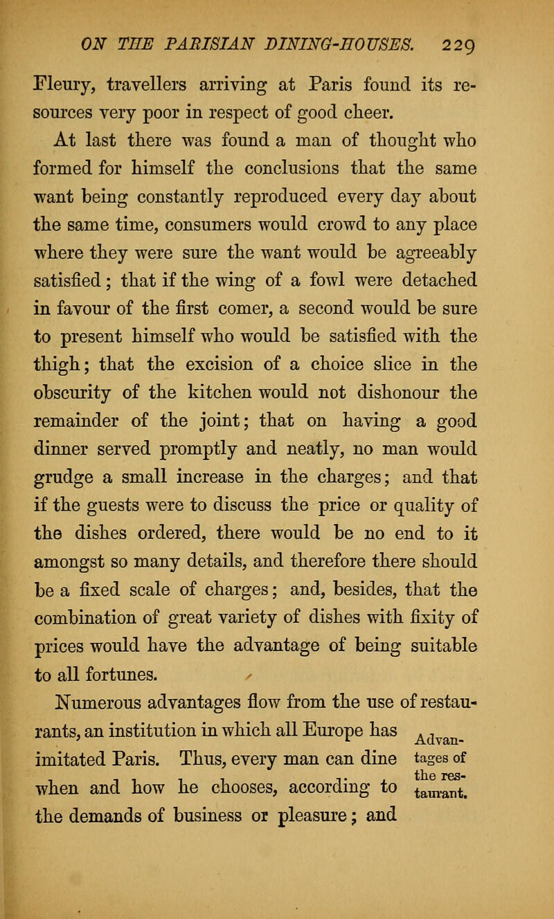 Fleury, travellers arriving at Paris found its re- sources very poor in respect of good cheer. At last there was found a man of thought who formed for himself the conclusions that the same want being constantly reproduced every day about the same time, consumers would crowd to any place where they were sure the want would be agreeably satisfied; that if the wing of a fowl were detached in favour of the first comer, a second would be sure to present himself who would be satisfied with the thigh; that the excision of a choice slice in the obscurity of the kitchen would not dishonour the remainder of the joint; that on having a good dinner served promptly and neatly, no man would grudge a small increase in the charges; and that if the guests were to discuss the price or quality of the dishes ordered, there would be no end to it amongst so many details, and therefore there should be a fixed scale of charges; and, besides, that the combination of great variety of dishes with fixity of prices would have the advantage of being suitable to all fortunes. Numerous advantages flow from the use of restau- rants, an institution in which all Europe has A, imitated Paris. Thus, every man can dine tages of when and how he chooses, according to tam.aTltt the demands of business or pleasure; and