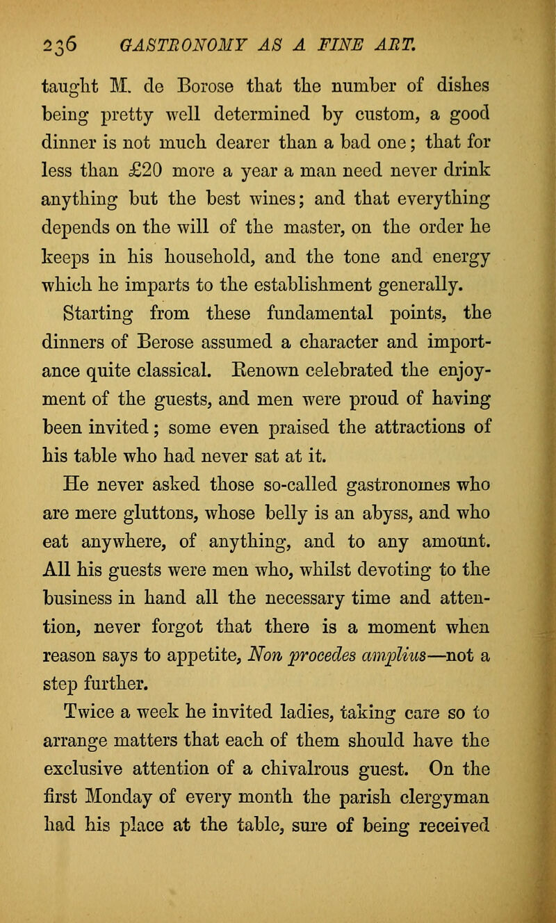 taught M. de Borose that the number of dishes being pretty well determined by custom, a good dinner is not much dearer than a bad one; that for less than £20 more a year a man need never drink anything but the best wines; and that everything depends on the will of the master, on the order he keeps in his household, and the tone and energy which he imparts to the establishment generally. Starting from these fundamental points, the dinners of Berose assumed a character and import- ance quite classical. Eenown celebrated the enjoy- ment of the guests, and men were proud of having been invited; some even praised the attractions of his table who had never sat at it. He never asked those so-called gastronomes who are mere gluttons, whose belly is an abyss, and who eat anywhere, of anything, and to any amount. All his guests were men who, whilst devoting to the business in hand all the necessary time and atten- tion, never forgot that there is a moment when reason says to appetite, Non procedes amplius—not a step further. Twice a week he invited ladies, taking care so to arrange matters that each of them should have the exclusive attention of a chivalrous guest. On the first Monday of every month the parish clergyman had his place at the table, sure of being received