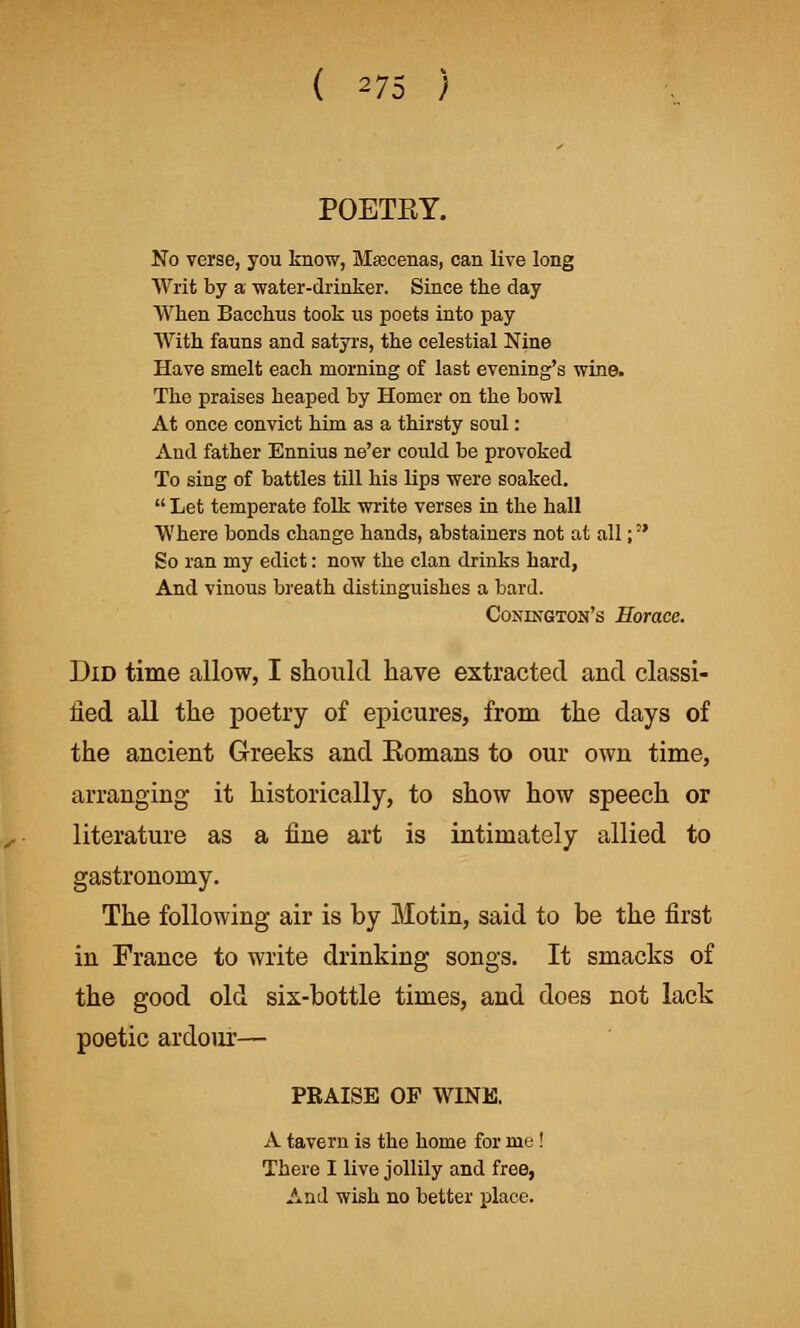 ( 27S ) POETEY. No verse, you know, Maecenas, can live long Writ by a •water-drinker. Since the day When Bacchus took us poets into pay With fauns and satyrs, the celestial Nine Have smelt each morning of last evening's wine. The praises heaped by Homer on the bowl At once convict him as a thirsty soul: And father Ennius ne'er could be provoked To sing of battles till his lips were soaked.  Let temperate folk write verses in the hall Where bonds change hands, abstainers not at all; So ran my edict: now the clan drinks hard, And vinous breath distinguishes a bard. Conington's Horace. Did time allow, I should have extracted and classi- fied all the poetry of epicures, from the days of the ancient Greeks and Eomans to our own time, arranging it historically, to show how speech or literature as a tine art is intimately allied to gastronomy. The following air is by Motin, said to be the first in France to write drinking songs. It smacks of the good old six-bottle times, and does not lack poetic ardour— PRAISE OF WINE. A tavern is the home for me ! There I live jollily and free, And wish no better place.