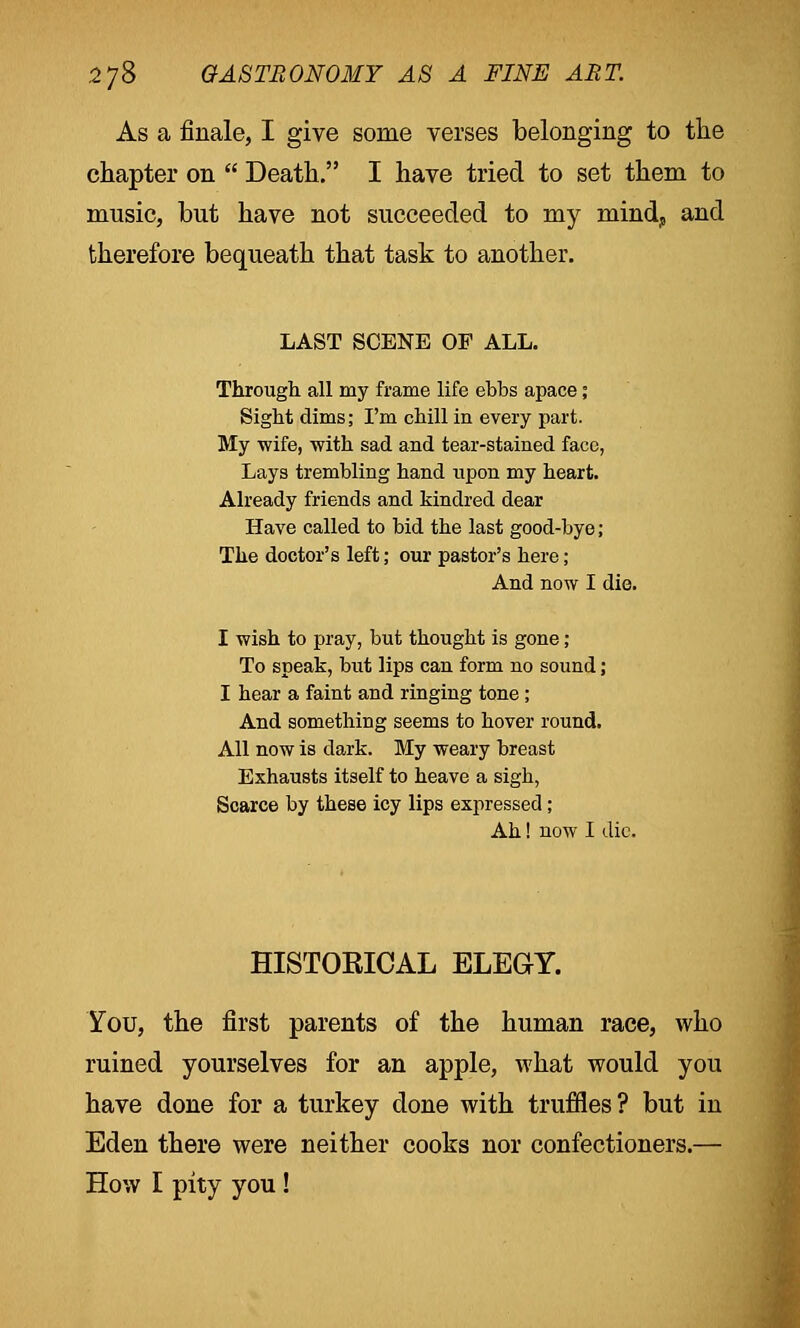 As a finale, I give some verses belonging to the chapter on  Death. I have tried to set them to music, but have not succeeded to my mind, and therefore bequeath that task to another. LAST SCENE OF ALL. Through all my frame life ebbs apace; Sight dims; I'm chill in every part. My wife, with sad and tear-stained face, Lays trembling hand upon my heart. Already friends and kindred dear Have called to bid the last good-bye; The doctor's left; our pastor's here; And now I die. I wish to pray, but thought is gone; To speak, but lips can form no sound; I hear a faint and ringing tone ; And something seems to hover round. All now is dark. My weary breast Exhausts itself to heave a sigh, Scarce by these icy lips expressed; Ah! now I die. HISTORICAL ELEGY. You, the first parents of the human race, who ruined yourselves for an apple, what would you have done for a turkey done with truffles? but in Eden there were neither cooks nor confectioners.— How I pity you !