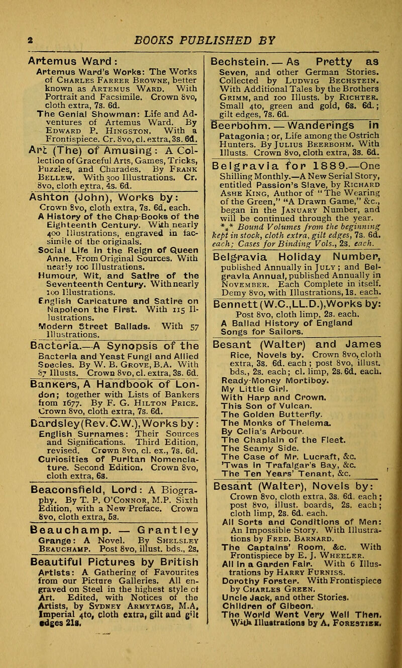 Artemus Ward: Artemus Ward's Works: The Works of Charles Farrer Browne, better known as Artemus Ward. With Portrait and Facsimile. Crown 8vo, cloth extra, 7s. 6d. The Genial Showman: Life and Ad- ventures of Artemus Ward. By Edward P. Hingston. With a Frontispiece. Cr. 8vo, cl. extra, 3s. 6fl. Ant (The) of Amusing : A Col- lection of Graceful Arts, Games, Tricks, Puzzles, and Charades. By Frank Bellew. With 300 Illustrations. Cr. 8vo, cloth extra, 4s. 6d. A~shton(John), Works by: Crown 8vo, cloth extra, 7s. 6d. each. A History of the Chap-Books of the Eighteenth Century. Wiih nearly 400 Illustrations, engraved in fac- simile of the originals. Social Life In the Reign of Queen Anne. From Original Sources. With nearly 10c Illustrations. Humour, Wit, and Satire of the Seventeenth Century. Withnearly 100 Illustrations. f.nglish Caricature and Satire on Napoleon the First. With 115 Il- lustrations. Modern Street Ballads. With 57 Illustrations. Bacteria.—A Synopsis of the Bacteria and Yeast Fungi and Allied Soecles. By W. B. Grove, B.A. With 67 Illusts. Crown 8vo, cl. extra, 3s. 6d. Bankers, A Handbook of Lon- don; together with Lists of Bankers from 1677. By F. G. Hilton Price. Crown 8vo, cloth extra, 7s. 6d. Bardsley(Rev.C.W.), Works by: English Surnames: Their Sources and Significations. Third Edition, revised. Crown 8vo, cl. ex., 7s. 6d. Curiosities of Puritan Nomencla- ture. Second Edition. Crown 8vo, cloth extra, 6s. Beaconsfield, Lord: A Biogra- phy. By T. P. O'Connor, M.P. Sixth Edition, with a New Preface. Crown 8vo, cloth extra, 5s. Beauchamp. — Grantley Grange: A Novel. By Shelsley Beauchamp. Post 8vo, illust. bds., 2s. Beautiful Pictures by British Artists: A Gathering of Favourites from our Picture Galleries. All en- graved on Steel in the highest style ot Art. Edited, with Notices of the Artists, by Sydney Armytage, M.A, Imperial 410, cloth extra, gilt and g'lt edges 213. Bechstein. — As Pretty as Seven, and other German Stories. Collected by Ludwig Bechstein. With Additional Tales by the Brothers Grimm, and 100 Illusts. by Richter. Small 4to, green and gold, 6s. 6d.; gilt edges, 7s. 6d. Beerbohm. — Wanderings fn Patagonia; or, Life among the Ostrich Hunters. By Julius Beerbohm. With Illusts, Crown 8vo, cloth extra, 3s. 6d. Belgravia for 1889.—One Shilling Monthly.—A New Serial Story, entitled Passion's Slave, by Richard Ashe King, Author of The Wearing of the Green, A Drawn Game, &c, began in the January Number, and will be continued through the year. *»* Bound Volumes from the beginning kept in stock, cloth extra, gilt edges, 7s. 6d. each; Cases for Binding Vols., 2s. each. Belg-ravia Holiday Number, published Annually in July ; and Bel- gravia Annual,published Annually in November. Each Complete in itself. Demy 8vo, with Illustrations, Is. each. Bennett (W.C.,LL.D.),Works by: Post 8vo, cloth limp, 2s. each. A Ballad History of England Songs for Sailors. Besant (Walter) and James Rice, Novels by. Crown 8vo, cloth extra, 3s. 6d. each ; post 8vo, illust. bds., 2s. each; cl. limp, 2s. 6d. each. Ready-Money Mortiboy. My Little Girl. With Harp and Crown. This Son of Vulcan. The Golden Butterfly. The Monks of Thelema. By Celia's Arbour. The Chaplain of the Fleet. The Seamy Side. The Case of Mr. Lucraft, &o. Twas in Trafalgar's Bay, &c. The Ten Years' Tenant, &c. Besant (Walter), Novels by: Crown 8vo, cloth extra, 3s. 6d. each ; post 8vo, illust. boards, 2s. each; cloth limp, 2s. 6d. each. All Sorts and Conditions of Men: An Impossible Story. With Illustra- tions by Fred. Barnard. The Captains' Room, &c. With Frontispiece by E. J. Wheeler. All In a Garden Fair. With 6 Illus- trations by Harry Furniss. Dorothy Forster. With Frontispiece by Charles Green. Uncle Jack, and other Stories. Children of Glbeon. The World Went Very Well Then. W*u» Illustrations by A, Forestiek.