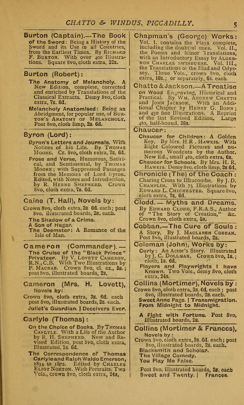 Burton (Captain).—The Book of the Sword : Being a History of the Sword and its Use in all Countries, from the Earliest Times. By Richard F. Burton. With over 400 Illustra- tions. Square 8vo, cloth extra, 32s. Burton (Robert): The Anatomy of Melancholy. A New Edition, complete, corrected and enriched by Translations of the Classical Extracts. Demy 8vo, cloth extra, 7s. 6d. Melancholy Anatomised: Being an Abridgment, for popular use, of Bur- ton's Anatomy of Melancholy. Post 8vo, cloth limp, 2s. 6d. Byron (Lord): Byron's Letters and Journals. With Notices of his Life. By Thomas Moore. Cr. 8vo, cloth extra, 7s. 6d. Prose and Verse, Humorous, Satiri- cal, and Sentimental, by Thomas Moore; with Suppressed Passages from the Memoirs of Lord Byron. Edited, with Notes and Introduction, by R. Herne Shepherd. Crown 8vo, cloth extra, 7s. 6d. Caine (T. Hall), Novels by: Crown 8vo, cloth extra,3s 6d.each; post 8vo, illustrated boards, 2s. each. The Shadow of a Crime. A Son of Hagar. The Deemster: A Romance of the Isle of Man. Cameron (Commander).— The Cruise of the Black Prince Privateer. By V. Lovett Cameron, R.N..C.B. With Two Illustrations by P. Macnab. Crown 8vo, cl. ex., 5s.; post8vo, illustrated boards, 2s. Cameron (Mrs. H. Lovett), Novels by: Crown 8vo, cloth extra, 3s. 6d. each post 8vo, illustrated boards, 2s. each. Juliet's Guardian. | Deceivers Ever. Carlyle (Thomas): On the Choice of Books. By Thomas Carlyle. With a Life of the Author by K. H. Shepherd. New and Re- vised Edition, post 8vo, cloth extra, Illustrated, Is. 6d. The Correspondence of Thomas Carlyle and Ralph Waldo Emerson, 1834 to 181/2. Edited by Charles Eliot Norton. With Portraits. Two Vols., crown 8vo, cloth extra, 24s. Chapman's (George) Works Vol. I. contains the Plays complete including the doubt'.ul ones. Vol. II., the Poems and Minor '1 ranslations with an Introductory Essay by Alger- non Charles Swinburne. Vol. III. the Translations 01 the Iliad and Odys- sey. Three Vols., crown 8vo, cloth extra, 18s.; or separately, 6s. each Chatto& Jackson.—A Treatise on Wood Engraving, Historical and Practical. By Wm. Andrew Chatto and John Jackson. With an Addi- tional Chapter by Henry G. Bohn ; and 450 fine Illustrations. A Reprint of the last Revised Edition. Large 4to, half-bound, 2Ss. Chaucer: Chaucer for Children: A Golden Key. By Mrs. H.R . Haweis. With Eight Coloured Pictures and nu- merous Woodcuts by the Author. New Ed., small 4to, cloth extra, 6s. Chaucer for Schools. By Mrs. H. R. Haweis. Demy 8vo. cloth limp, 2s 6d. Chronicle (The) of the Coach : Charing Cross to llfracombe. By J. D. Champlin. With 75 Illustrations by Edward L. Chichester. Square 8vo, cloth extra, 7s. 6d. Clodd.— Myths and DreamsT By Edward Clodd, F.R.A.S., Author of The Story of Creation, &c. Crown 8vo, cloth extra, 5s. Cobban.—The Cure of SouisT A Story. By J. Maclaren Cobban. Post 8vo, illustrated boards, 2s. Coleman (John), Works by: Curly: An Actor's Story. Illustrated by J. C. Dollman. Crown bvo, Is.; cloth, Is. 6d. • Players and Playwrights I have Known. Two Vols., demy 8vo, cloth extra, 24s. Collins (Mortimer), Novels by : Crown 8vo, cloth extra, 3s. 6d. each ; post 8vo, illustrated boards, 2s. each. Sweet Anne Page. | Transmigration. From Midnight to Midnight. A FJght with Fortune. Post 8vo, illustrated boards, 2s. Collins (Mortimer & Frances), Novels by: Crown 8vo, cloth extra, 3s. 6d. each; post 8vo, illustrated boards, 2s. each. Blacksmith and Scholar. The Village Comedy. You Play Me False. Post 8vo, illustrated boards, 2s. each Sweet and Twenty. | Frances.