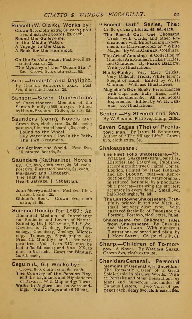 Russell (W. Clark), Works by: Crown 8vo, cloth extra, 68. each; post 8vo, illustrated boards, 2s. each. Round the Galley-Fire. In the Middle Watch. A Voyage to the Cape. A Book for the Hammock. On the Fo'k'sle Head. Post Svo, illus- trated boards, 2s. The Mystery of the Ocean Star, &c. Crown bvo, cloth extra, 6s. Sala.—Gaslight and Daylight. J'y Gi-.orge Augustus Sala. Post 8vo, illustrated boards, 2s. Sanson.—Seven Generations of Executioners: Memoirs of the Sanson Family (1688 to 1&47). Edited byHENRvSANSON. Cr.8vo,cl.ex.3s 6d. Saunders (John), Novels by: Crown 8vo, cloth extra, 3s. 6d. eacli; post Svo, illustrated boards, 2s. each. Bound to the Wheel. Guy Waterman.! Lion In the Path. The Two Dreamers. One Against the World. Post 8vo, \ illustrated boards, 2s. Saunders (Katharine), Novels by. Cr. 8vo, cloth extra, 3s. 6d. each; post 8vo, illustrated boards, 2s. each. Margaret and Elizabeth. The High Mills. Heart Salvage. | Sebastian. Joan Merryweather. Post Svo, illus- trated boards, 2s. Gideon's Rock. Crown Svo, cloth extra, 3s. 6d. Science-Gossip for 1889: An Illustrated Medium of Interchange for Students and Lovers of Nature Edited by Dr. J. E.Taylor, F.L.S.,&c Devoted to Geology, Botany, Phy siology, Chemistry, Zoology, Micros copy, Telescopy, Physiography, &c Price 4d. Monthly ; or 6s. per year> Eost free. Vols. I . to XIX may be ad at 7s. 6d. each ; and Vo s. XX. to date, at 6s. each. Cases for Binding, Is. Sd. each. Seguin (L. G.), Works by: Crown 8vo, cloth extra. 6s. each. The Country of the Passion Play, and ihc Highlands and Highlanrters of Bavaria. With Map and 37 Musts. Walks In Algiers and its Surround- ings. With 2 Maps and 16 Musts. Secret Out Series, The: Cr. 8vo, cl. ex., Musts., 4s. 6d. each. The Secret Out: One Thousand Tricks with Cards, and other Re- creations ; with Entertaining Experi- ments in Drawing-room or  White Magic. By W. H.Cremer. 300Musts. The Art of Amusing: A Collection of Graceful Arts,Games,Tricks, Puzzles, and Charades By Frank Bellew. With 300 Illustrations. Hanky-Panky: Very Easy Tricks, Very Difficult Tricks, White Magic, Sleight of Hand. Edited by W. H. Cremer. With 200 Illustrations. Magician's Own Book: Performances wrth Cups and Balls, Eggs, Hats, Handkerchiefs, &c. All (rom actual Experience. Edited by W. H. Cre- mer. 200 Illustrations. Senior.—By Stream and Sea. By W.Senior. Post 8vo,cl.limp, 2s.6d. Seven Sagas (The) of Prehis- toric Man. By James H. Stoddart, Author of  The Village Life. Crown 8vo, cloth extra, 6s. Shakespeare: The First Folio Shakespeare.—Mr. William Shakespeare's Comedies, Histories, and Tragedies. Published according to the true Originall Copies London, Printed by Isaac Iaggard and Ed. Blount. 1623.—A Repro- duction of the extremely rare original, in reduced facsimile, by a photogra- phic process—ensuring the strictest accuracy in every detail. Small Svo, half-Roxburghe, 7s. 6d. The Lansdowne Shakespeare. Beau- tifully printed in red and black, in small but very clear type. With engraved facsimile of Droeshout's Portrait. Post 8vo, cloth extra, 7s. 6d. Shakespeare for Children: Tales from Shakespeare. By Chakles and Mary Lamb. With numerous Illustrations, coloured and plain, by J. Moyr Smith. Cr. 4to, cl. gilt, 6s. Sharp.—Children of To-mor- row : A Novel. By Wicliam Sharp. Crown 8vo, cloth extra, 6s. Sheridan( General).—Personal Memoirs of General P. H. Sheridan : The Romantic Career of a Great Solditr, told in his Own Words. With 22 Portraits and other Illustrations, 27 Maps and numerous Facsimiles of Famous Letters. Two Vols, of 500 pages each, demy 8vo, cloth extra. 24s.